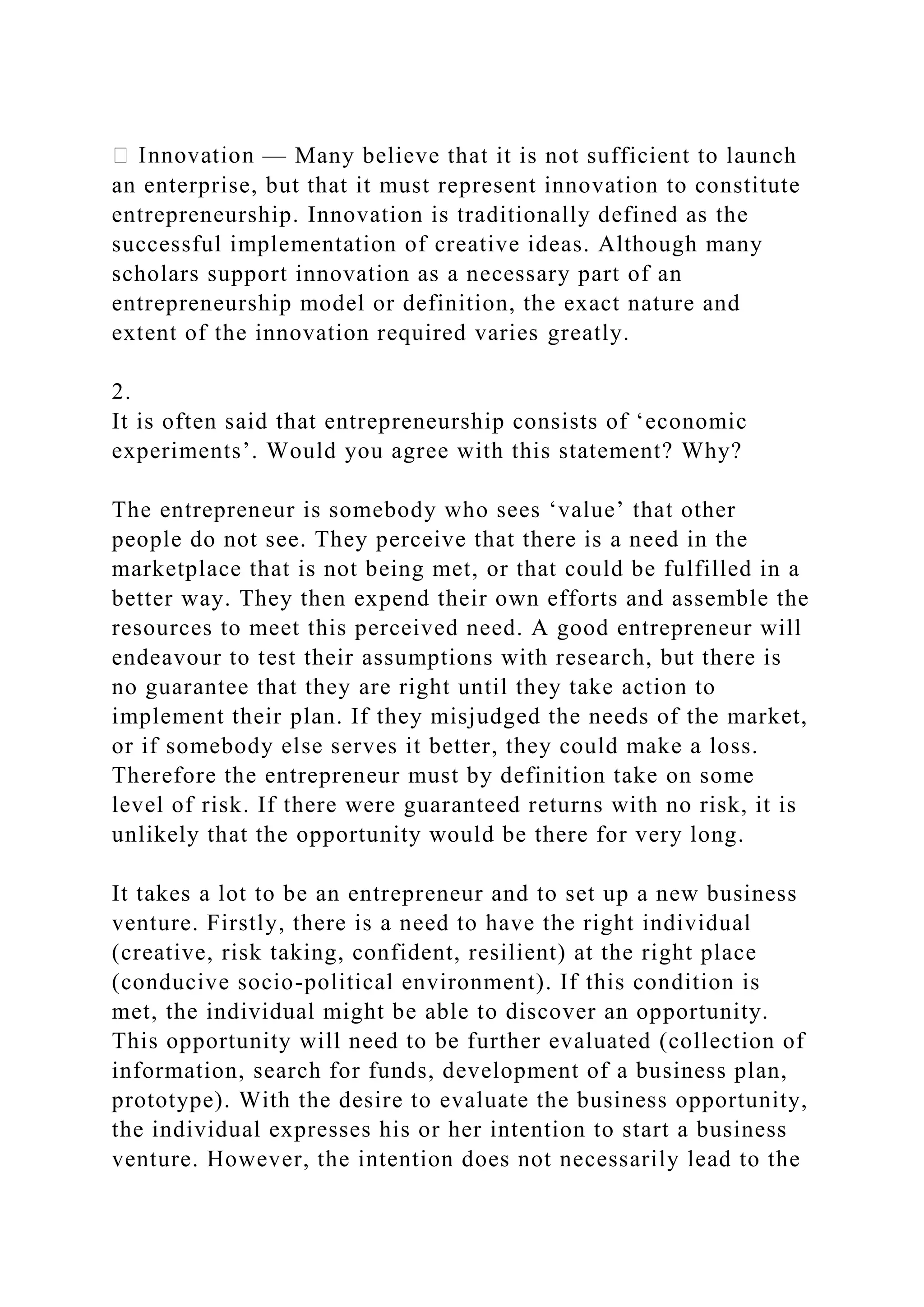 — Many believe that it is not sufficient to launch
an enterprise, but that it must represent innovation to constitute
entrepreneurship. Innovation is traditionally defined as the
successful implementation of creative ideas. Although many
scholars support innovation as a necessary part of an
entrepreneurship model or definition, the exact nature and
extent of the innovation required varies greatly.
2.
It is often said that entrepreneurship consists of ‘economic
experiments’. Would you agree with this statement? Why?
The entrepreneur is somebody who sees ‘value’ that other
people do not see. They perceive that there is a need in the
marketplace that is not being met, or that could be fulfilled in a
better way. They then expend their own efforts and assemble the
resources to meet this perceived need. A good entrepreneur will
endeavour to test their assumptions with research, but there is
no guarantee that they are right until they take action to
implement their plan. If they misjudged the needs of the market,
or if somebody else serves it better, they could make a loss.
Therefore the entrepreneur must by definition take on some
level of risk. If there were guaranteed returns with no risk, it is
unlikely that the opportunity would be there for very long.
It takes a lot to be an entrepreneur and to set up a new business
venture. Firstly, there is a need to have the right individual
(creative, risk taking, confident, resilient) at the right place
(conducive socio-political environment). If this condition is
met, the individual might be able to discover an opportunity.
This opportunity will need to be further evaluated (collection of
information, search for funds, development of a business plan,
prototype). With the desire to evaluate the business opportunity,
the individual expresses his or her intention to start a business
venture. However, the intention does not necessarily lead to the
 