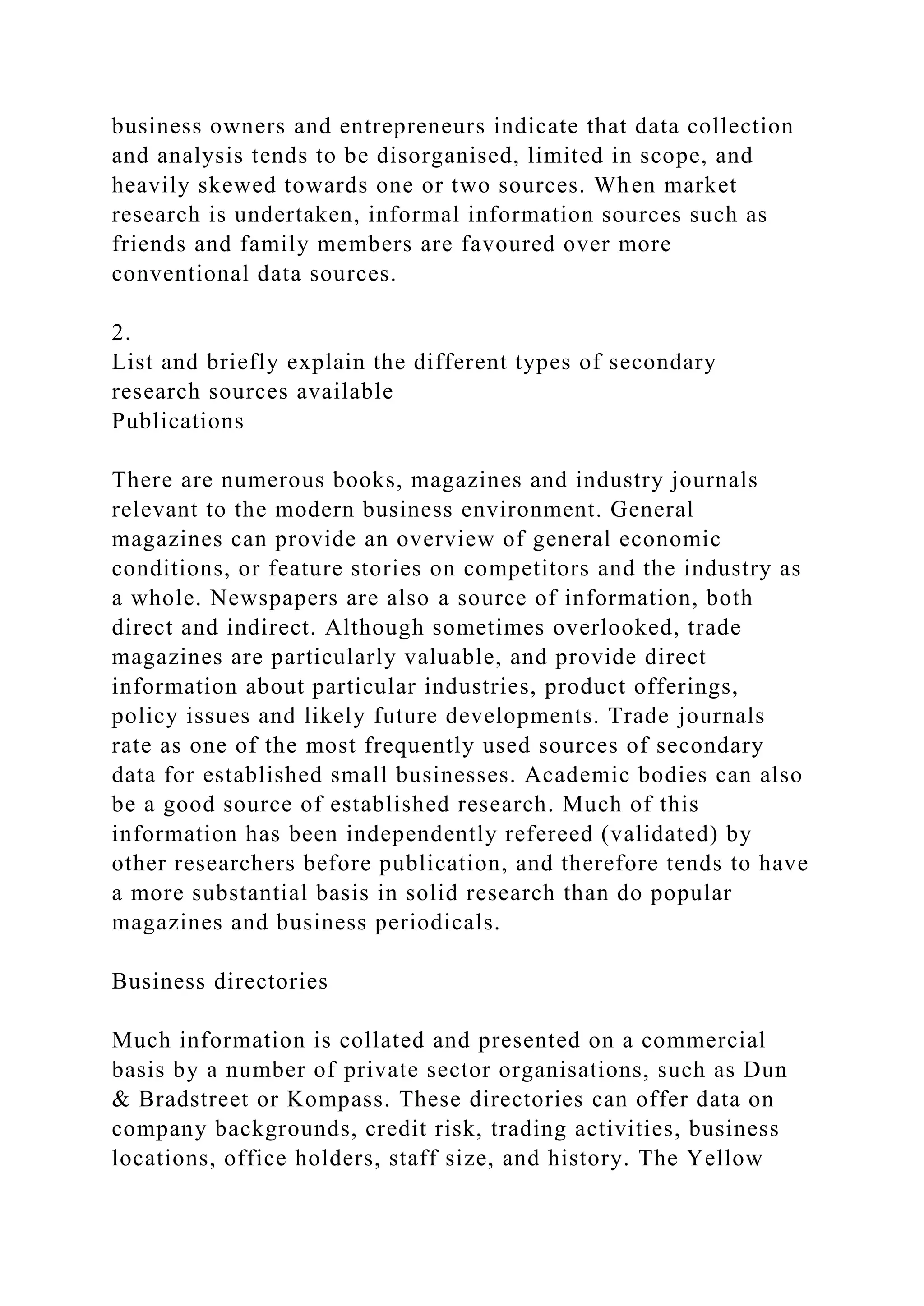 business owners and entrepreneurs indicate that data collection
and analysis tends to be disorganised, limited in scope, and
heavily skewed towards one or two sources. When market
research is undertaken, informal information sources such as
friends and family members are favoured over more
conventional data sources.
2.
List and briefly explain the different types of secondary
research sources available
Publications
There are numerous books, magazines and industry journals
relevant to the modern business environment. General
magazines can provide an overview of general economic
conditions, or feature stories on competitors and the industry as
a whole. Newspapers are also a source of information, both
direct and indirect. Although sometimes overlooked, trade
magazines are particularly valuable, and provide direct
information about particular industries, product offerings,
policy issues and likely future developments. Trade journals
rate as one of the most frequently used sources of secondary
data for established small businesses. Academic bodies can also
be a good source of established research. Much of this
information has been independently refereed (validated) by
other researchers before publication, and therefore tends to have
a more substantial basis in solid research than do popular
magazines and business periodicals.
Business directories
Much information is collated and presented on a commercial
basis by a number of private sector organisations, such as Dun
& Bradstreet or Kompass. These directories can offer data on
company backgrounds, credit risk, trading activities, business
locations, office holders, staff size, and history. The Yellow
 