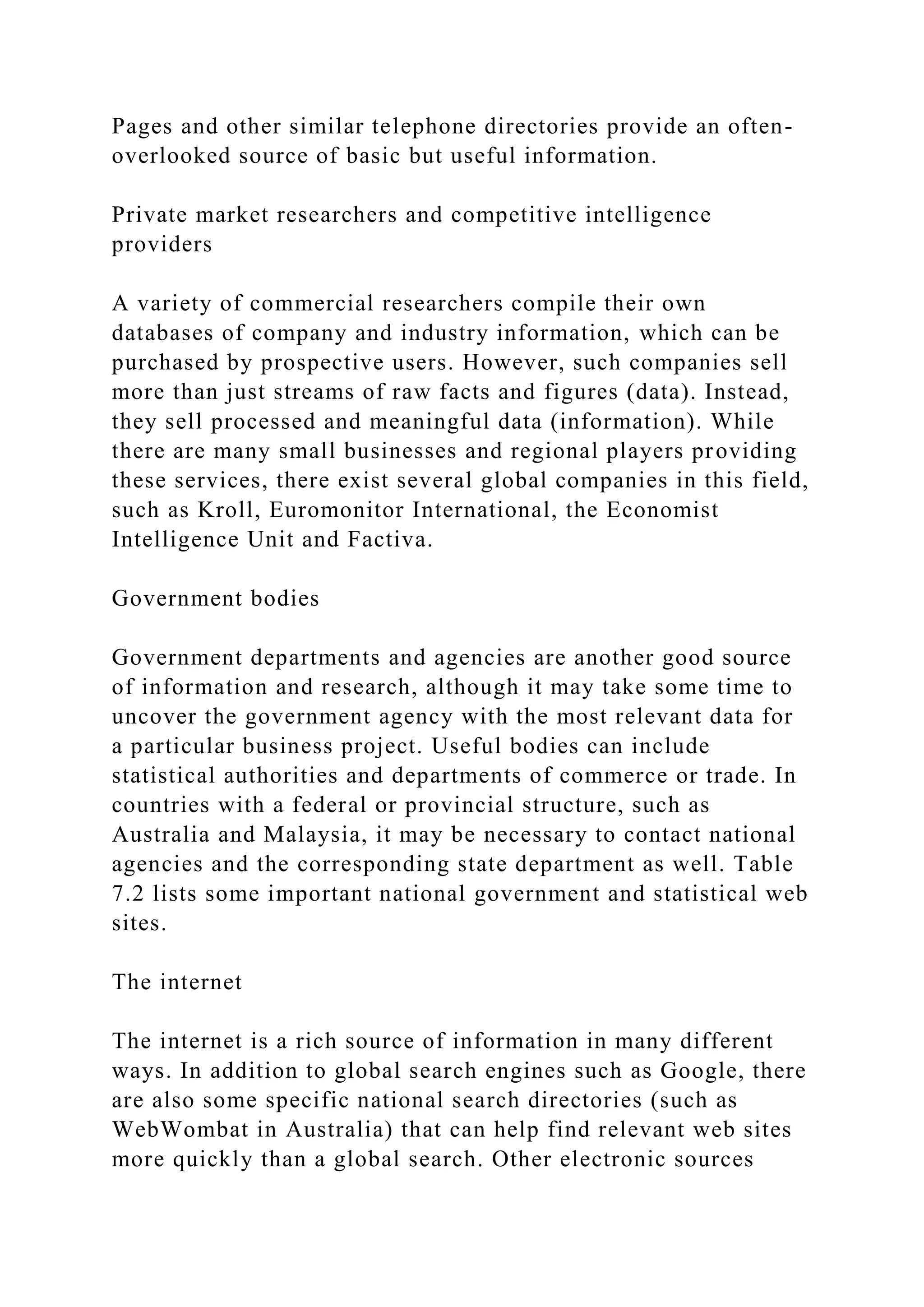 Pages and other similar telephone directories provide an often-
overlooked source of basic but useful information.
Private market researchers and competitive intelligence
providers
A variety of commercial researchers compile their own
databases of company and industry information, which can be
purchased by prospective users. However, such companies sell
more than just streams of raw facts and figures (data). Instead,
they sell processed and meaningful data (information). While
there are many small businesses and regional players providing
these services, there exist several global companies in this field,
such as Kroll, Euromonitor International, the Economist
Intelligence Unit and Factiva.
Government bodies
Government departments and agencies are another good source
of information and research, although it may take some time to
uncover the government agency with the most relevant data for
a particular business project. Useful bodies can include
statistical authorities and departments of commerce or trade. In
countries with a federal or provincial structure, such as
Australia and Malaysia, it may be necessary to contact national
agencies and the corresponding state department as well. Table
7.2 lists some important national government and statistical web
sites.
The internet
The internet is a rich source of information in many different
ways. In addition to global search engines such as Google, there
are also some specific national search directories (such as
WebWombat in Australia) that can help find relevant web sites
more quickly than a global search. Other electronic sources
 