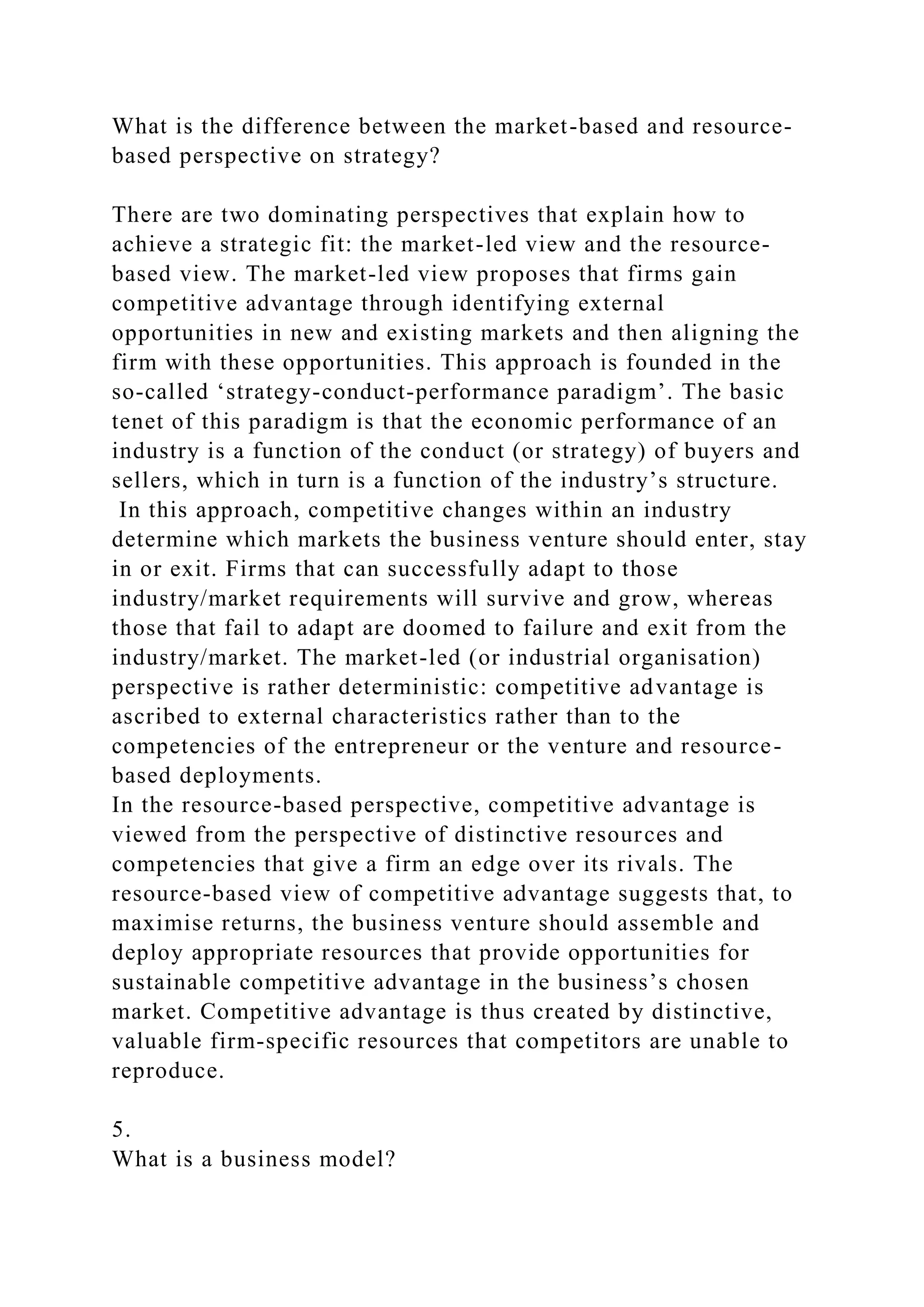 What is the difference between the market-based and resource-
based perspective on strategy?
There are two dominating perspectives that explain how to
achieve a strategic fit: the market-led view and the resource-
based view. The market-led view proposes that firms gain
competitive advantage through identifying external
opportunities in new and existing markets and then aligning the
firm with these opportunities. This approach is founded in the
so-called ‘strategy-conduct-performance paradigm’. The basic
tenet of this paradigm is that the economic performance of an
industry is a function of the conduct (or strategy) of buyers and
sellers, which in turn is a function of the industry’s structure.
In this approach, competitive changes within an industry
determine which markets the business venture should enter, stay
in or exit. Firms that can successfully adapt to those
industry/market requirements will survive and grow, whereas
those that fail to adapt are doomed to failure and exit from the
industry/market. The market-led (or industrial organisation)
perspective is rather deterministic: competitive advantage is
ascribed to external characteristics rather than to the
competencies of the entrepreneur or the venture and resource-
based deployments.
In the resource-based perspective, competitive advantage is
viewed from the perspective of distinctive resources and
competencies that give a firm an edge over its rivals. The
resource-based view of competitive advantage suggests that, to
maximise returns, the business venture should assemble and
deploy appropriate resources that provide opportunities for
sustainable competitive advantage in the business’s chosen
market. Competitive advantage is thus created by distinctive,
valuable firm-specific resources that competitors are unable to
reproduce.
5.
What is a business model?
 
