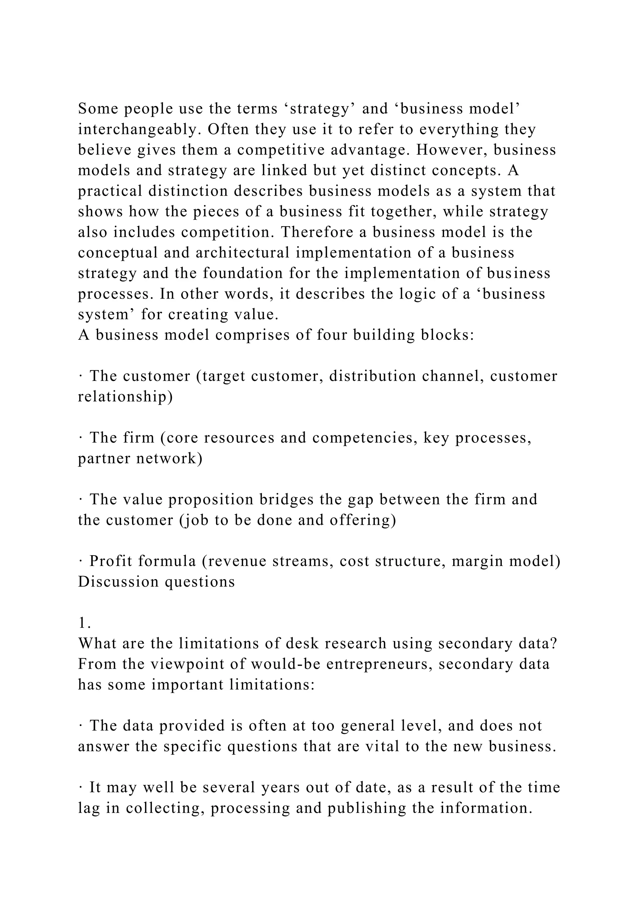 Some people use the terms ‘strategy’ and ‘business model’
interchangeably. Often they use it to refer to everything they
believe gives them a competitive advantage. However, business
models and strategy are linked but yet distinct concepts. A
practical distinction describes business models as a system that
shows how the pieces of a business fit together, while strategy
also includes competition. Therefore a business model is the
conceptual and architectural implementation of a business
strategy and the foundation for the implementation of business
processes. In other words, it describes the logic of a ‘business
system’ for creating value.
A business model comprises of four building blocks:
· The customer (target customer, distribution channel, customer
relationship)
· The firm (core resources and competencies, key processes,
partner network)
· The value proposition bridges the gap between the firm and
the customer (job to be done and offering)
· Profit formula (revenue streams, cost structure, margin model)
Discussion questions
1.
What are the limitations of desk research using secondary data?
From the viewpoint of would-be entrepreneurs, secondary data
has some important limitations:
· The data provided is often at too general level, and does not
answer the specific questions that are vital to the new business.
· It may well be several years out of date, as a result of the time
lag in collecting, processing and publishing the information.
 