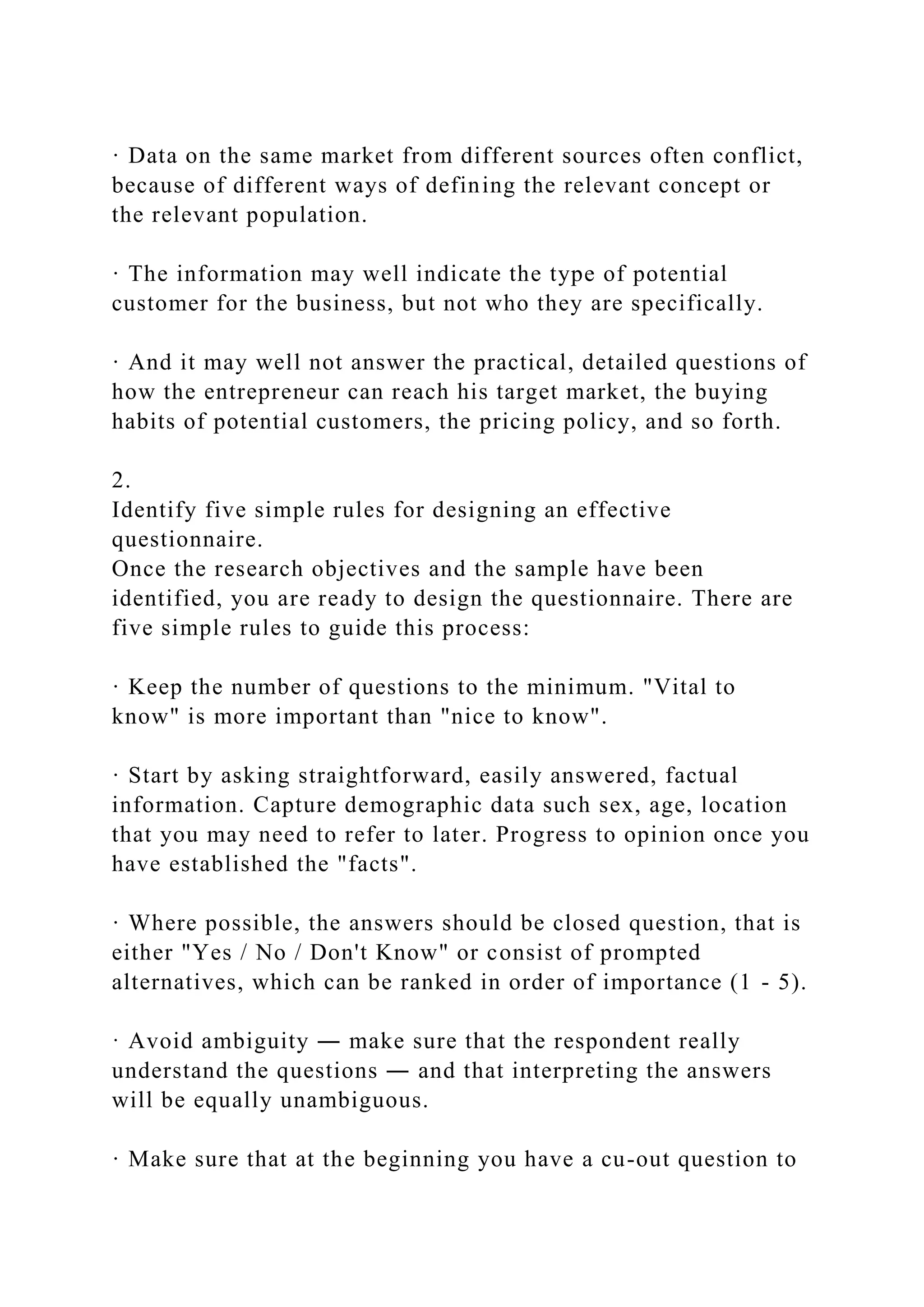 · Data on the same market from different sources often conflict,
because of different ways of defining the relevant concept or
the relevant population.
· The information may well indicate the type of potential
customer for the business, but not who they are specifically.
· And it may well not answer the practical, detailed questions of
how the entrepreneur can reach his target market, the buying
habits of potential customers, the pricing policy, and so forth.
2.
Identify five simple rules for designing an effective
questionnaire.
Once the research objectives and the sample have been
identified, you are ready to design the questionnaire. There are
five simple rules to guide this process:
· Keep the number of questions to the minimum. "Vital to
know" is more important than "nice to know".
· Start by asking straightforward, easily answered, factual
information. Capture demographic data such sex, age, location
that you may need to refer to later. Progress to opinion once you
have established the "facts".
· Where possible, the answers should be closed question, that is
either "Yes / No / Don't Know" or consist of prompted
alternatives, which can be ranked in order of importance (1 - 5).
· Avoid ambiguity ― make sure that the respondent really
understand the questions ― and that interpreting the answers
will be equally unambiguous.
· Make sure that at the beginning you have a cu-out question to
 