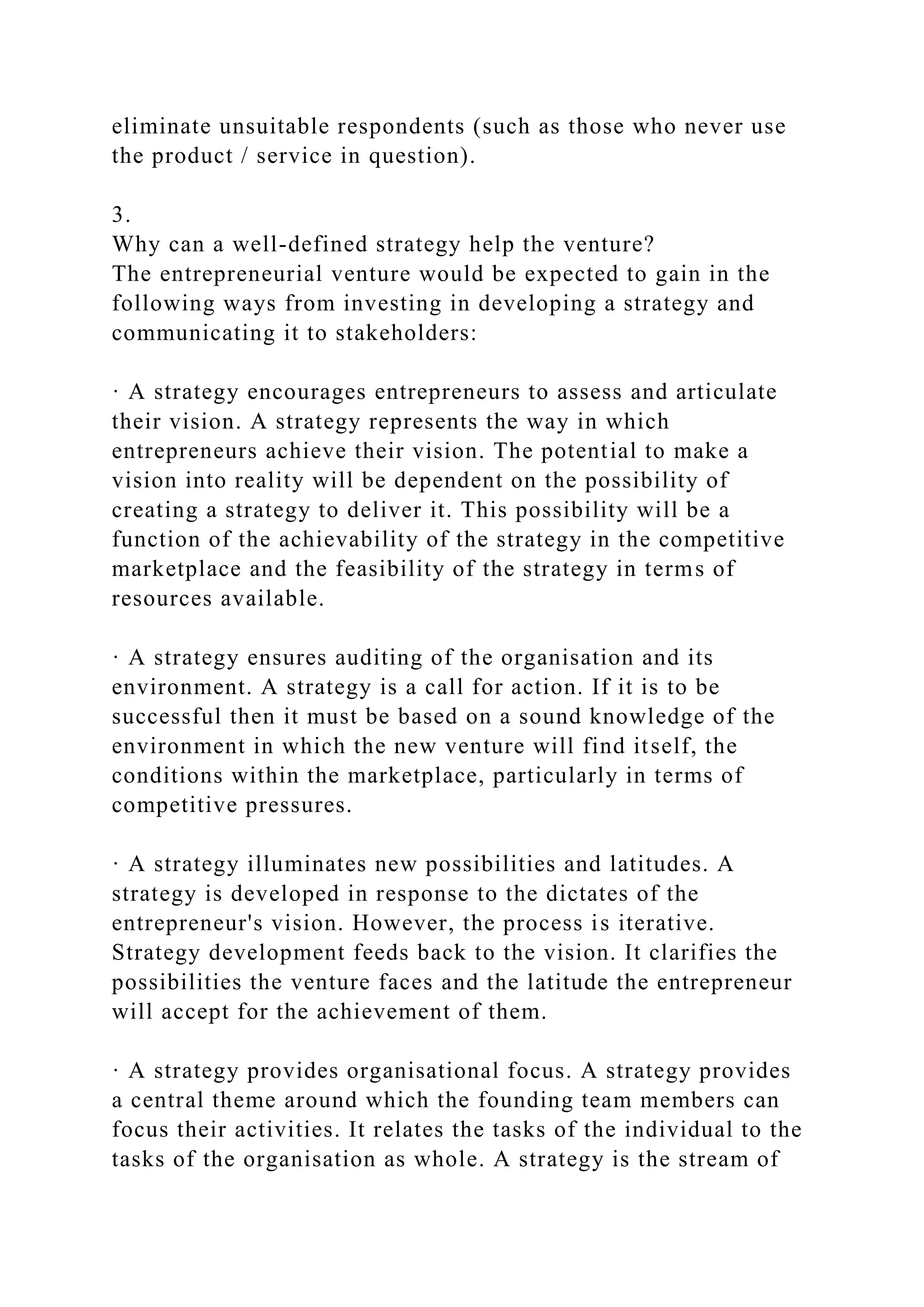 eliminate unsuitable respondents (such as those who never use
the product / service in question).
3.
Why can a well-defined strategy help the venture?
The entrepreneurial venture would be expected to gain in the
following ways from investing in developing a strategy and
communicating it to stakeholders:
· A strategy encourages entrepreneurs to assess and articulate
their vision. A strategy represents the way in which
entrepreneurs achieve their vision. The potential to make a
vision into reality will be dependent on the possibility of
creating a strategy to deliver it. This possibility will be a
function of the achievability of the strategy in the competitive
marketplace and the feasibility of the strategy in terms of
resources available.
· A strategy ensures auditing of the organisation and its
environment. A strategy is a call for action. If it is to be
successful then it must be based on a sound knowledge of the
environment in which the new venture will find itself, the
conditions within the marketplace, particularly in terms of
competitive pressures.
· A strategy illuminates new possibilities and latitudes. A
strategy is developed in response to the dictates of the
entrepreneur's vision. However, the process is iterative.
Strategy development feeds back to the vision. It clarifies the
possibilities the venture faces and the latitude the entrepreneur
will accept for the achievement of them.
· A strategy provides organisational focus. A strategy provides
a central theme around which the founding team members can
focus their activities. It relates the tasks of the individual to the
tasks of the organisation as whole. A strategy is the stream of
 