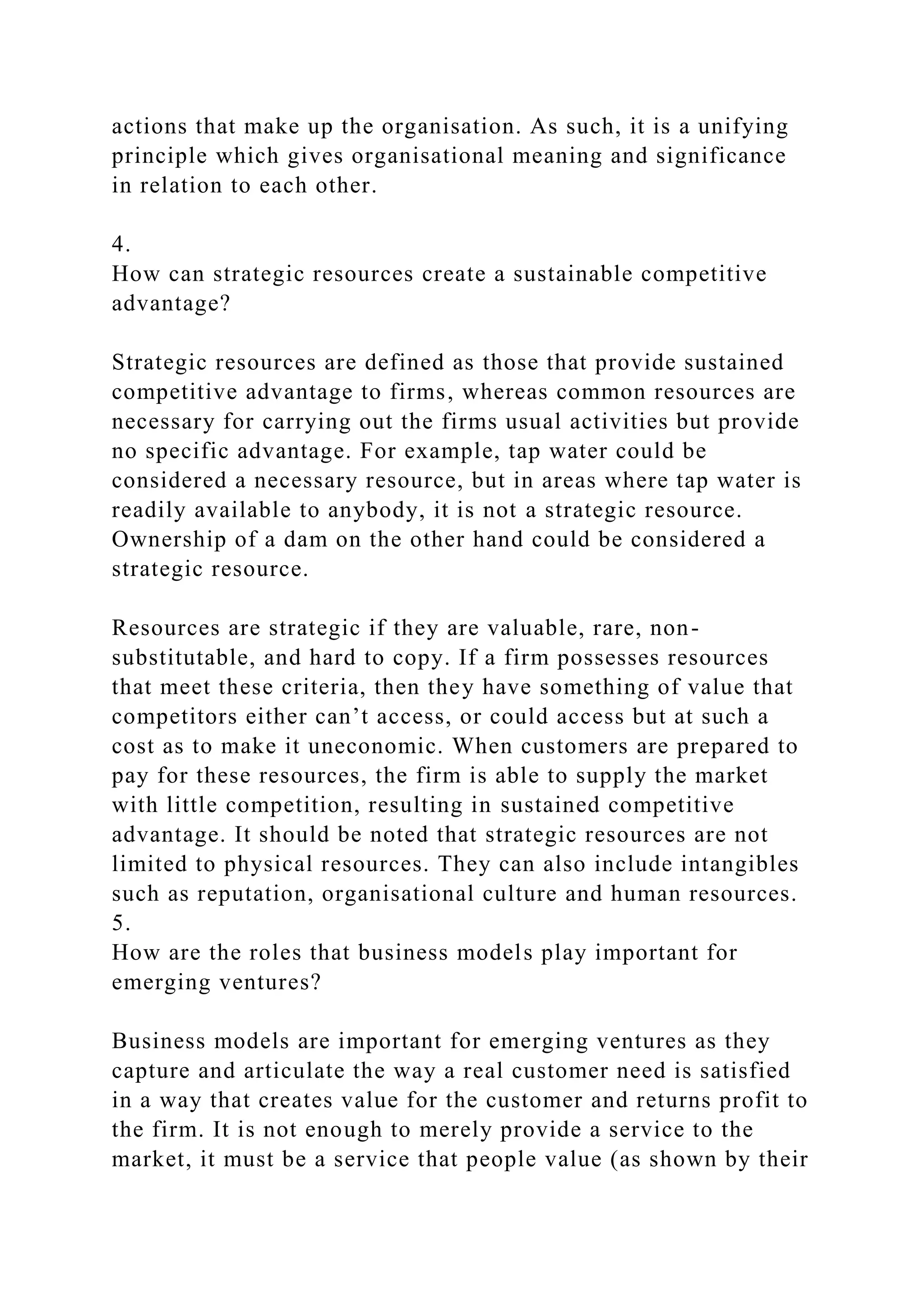 actions that make up the organisation. As such, it is a unifying
principle which gives organisational meaning and significance
in relation to each other.
4.
How can strategic resources create a sustainable competitive
advantage?
Strategic resources are defined as those that provide sustained
competitive advantage to firms, whereas common resources are
necessary for carrying out the firms usual activities but provide
no specific advantage. For example, tap water could be
considered a necessary resource, but in areas where tap water is
readily available to anybody, it is not a strategic resource.
Ownership of a dam on the other hand could be considered a
strategic resource.
Resources are strategic if they are valuable, rare, non-
substitutable, and hard to copy. If a firm possesses resources
that meet these criteria, then they have something of value that
competitors either can’t access, or could access but at such a
cost as to make it uneconomic. When customers are prepared to
pay for these resources, the firm is able to supply the market
with little competition, resulting in sustained competitive
advantage. It should be noted that strategic resources are not
limited to physical resources. They can also include intangibles
such as reputation, organisational culture and human resources.
5.
How are the roles that business models play important for
emerging ventures?
Business models are important for emerging ventures as they
capture and articulate the way a real customer need is satisfied
in a way that creates value for the customer and returns profit to
the firm. It is not enough to merely provide a service to the
market, it must be a service that people value (as shown by their
 