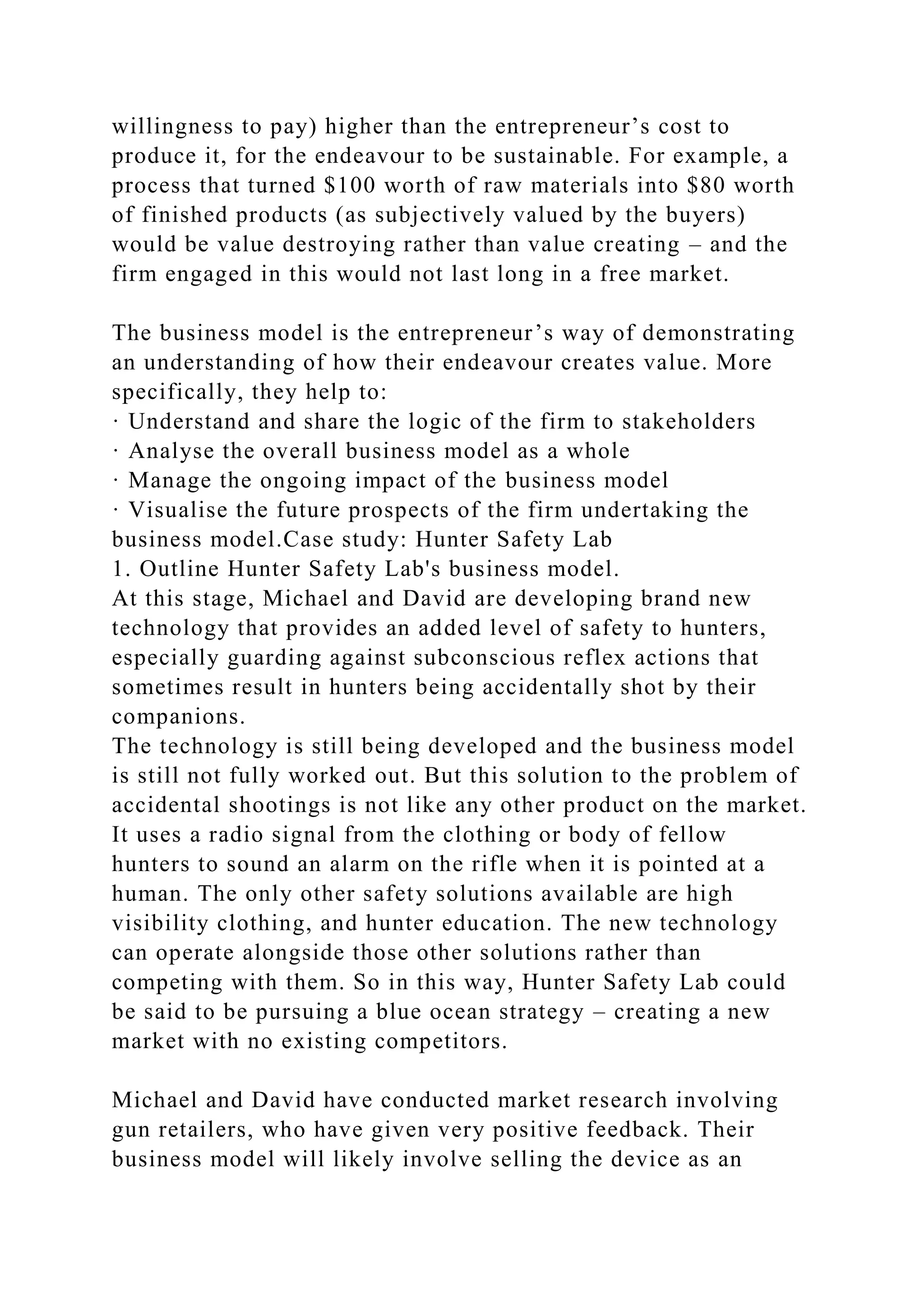 willingness to pay) higher than the entrepreneur’s cost to
produce it, for the endeavour to be sustainable. For example, a
process that turned $100 worth of raw materials into $80 worth
of finished products (as subjectively valued by the buyers)
would be value destroying rather than value creating – and the
firm engaged in this would not last long in a free market.
The business model is the entrepreneur’s way of demonstrating
an understanding of how their endeavour creates value. More
specifically, they help to:
· Understand and share the logic of the firm to stakeholders
· Analyse the overall business model as a whole
· Manage the ongoing impact of the business model
· Visualise the future prospects of the firm undertaking the
business model.Case study: Hunter Safety Lab
1. Outline Hunter Safety Lab's business model.
At this stage, Michael and David are developing brand new
technology that provides an added level of safety to hunters,
especially guarding against subconscious reflex actions that
sometimes result in hunters being accidentally shot by their
companions.
The technology is still being developed and the business model
is still not fully worked out. But this solution to the problem of
accidental shootings is not like any other product on the market.
It uses a radio signal from the clothing or body of fellow
hunters to sound an alarm on the rifle when it is pointed at a
human. The only other safety solutions available are high
visibility clothing, and hunter education. The new technology
can operate alongside those other solutions rather than
competing with them. So in this way, Hunter Safety Lab could
be said to be pursuing a blue ocean strategy – creating a new
market with no existing competitors.
Michael and David have conducted market research involving
gun retailers, who have given very positive feedback. Their
business model will likely involve selling the device as an
 