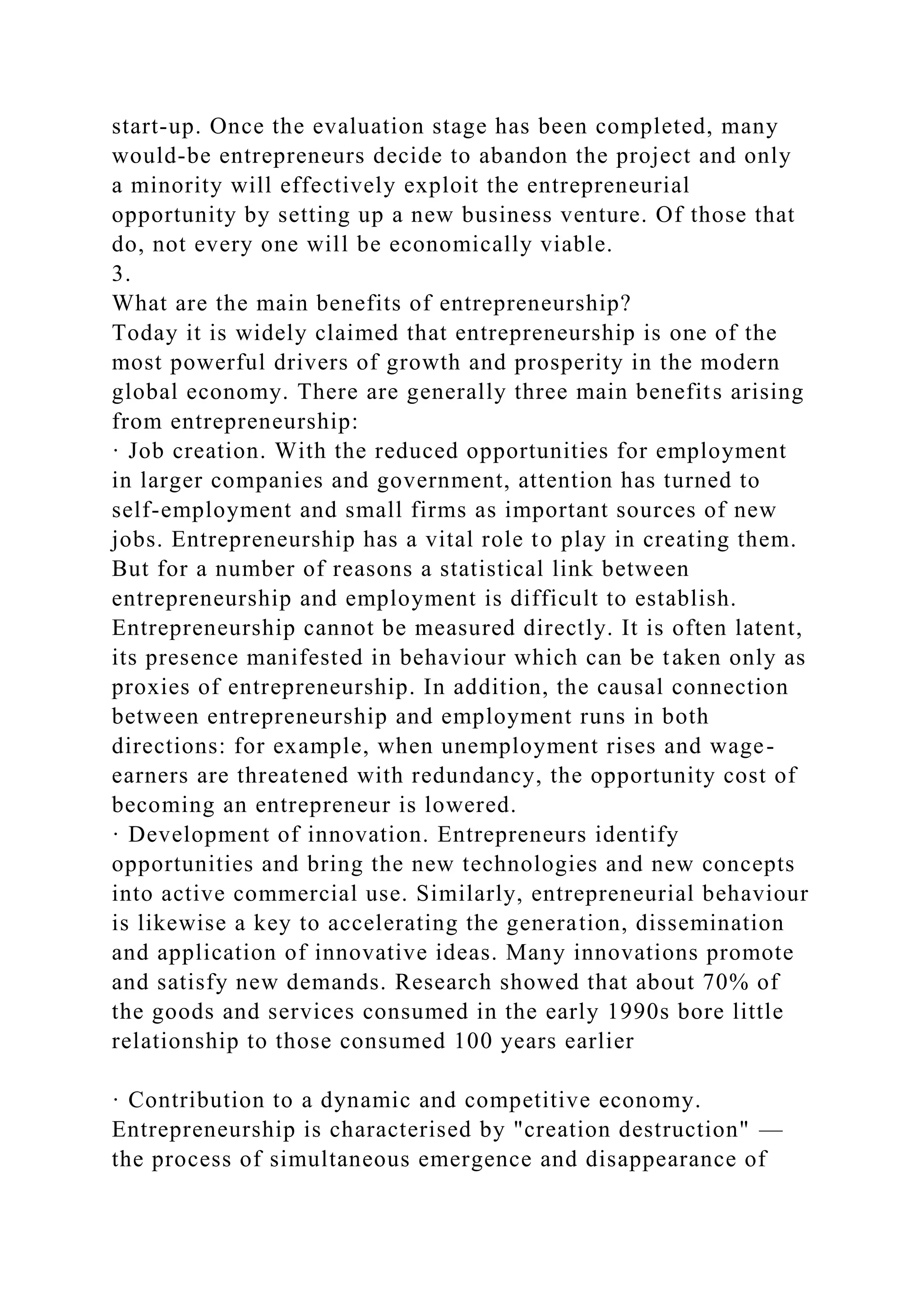start-up. Once the evaluation stage has been completed, many
would-be entrepreneurs decide to abandon the project and only
a minority will effectively exploit the entrepreneurial
opportunity by setting up a new business venture. Of those that
do, not every one will be economically viable.
3.
What are the main benefits of entrepreneurship?
Today it is widely claimed that entrepreneurship is one of the
most powerful drivers of growth and prosperity in the modern
global economy. There are generally three main benefits arising
from entrepreneurship:
· Job creation. With the reduced opportunities for employment
in larger companies and government, attention has turned to
self-employment and small firms as important sources of new
jobs. Entrepreneurship has a vital role to play in creating them.
But for a number of reasons a statistical link between
entrepreneurship and employment is difficult to establish.
Entrepreneurship cannot be measured directly. It is often latent,
its presence manifested in behaviour which can be taken only as
proxies of entrepreneurship. In addition, the causal connection
between entrepreneurship and employment runs in both
directions: for example, when unemployment rises and wage-
earners are threatened with redundancy, the opportunity cost of
becoming an entrepreneur is lowered.
· Development of innovation. Entrepreneurs identify
opportunities and bring the new technologies and new concepts
into active commercial use. Similarly, entrepreneurial behaviour
is likewise a key to accelerating the generation, dissemination
and application of innovative ideas. Many innovations promote
and satisfy new demands. Research showed that about 70% of
the goods and services consumed in the early 1990s bore little
relationship to those consumed 100 years earlier
· Contribution to a dynamic and competitive economy.
Entrepreneurship is characterised by "creation destruction" —
the process of simultaneous emergence and disappearance of
 