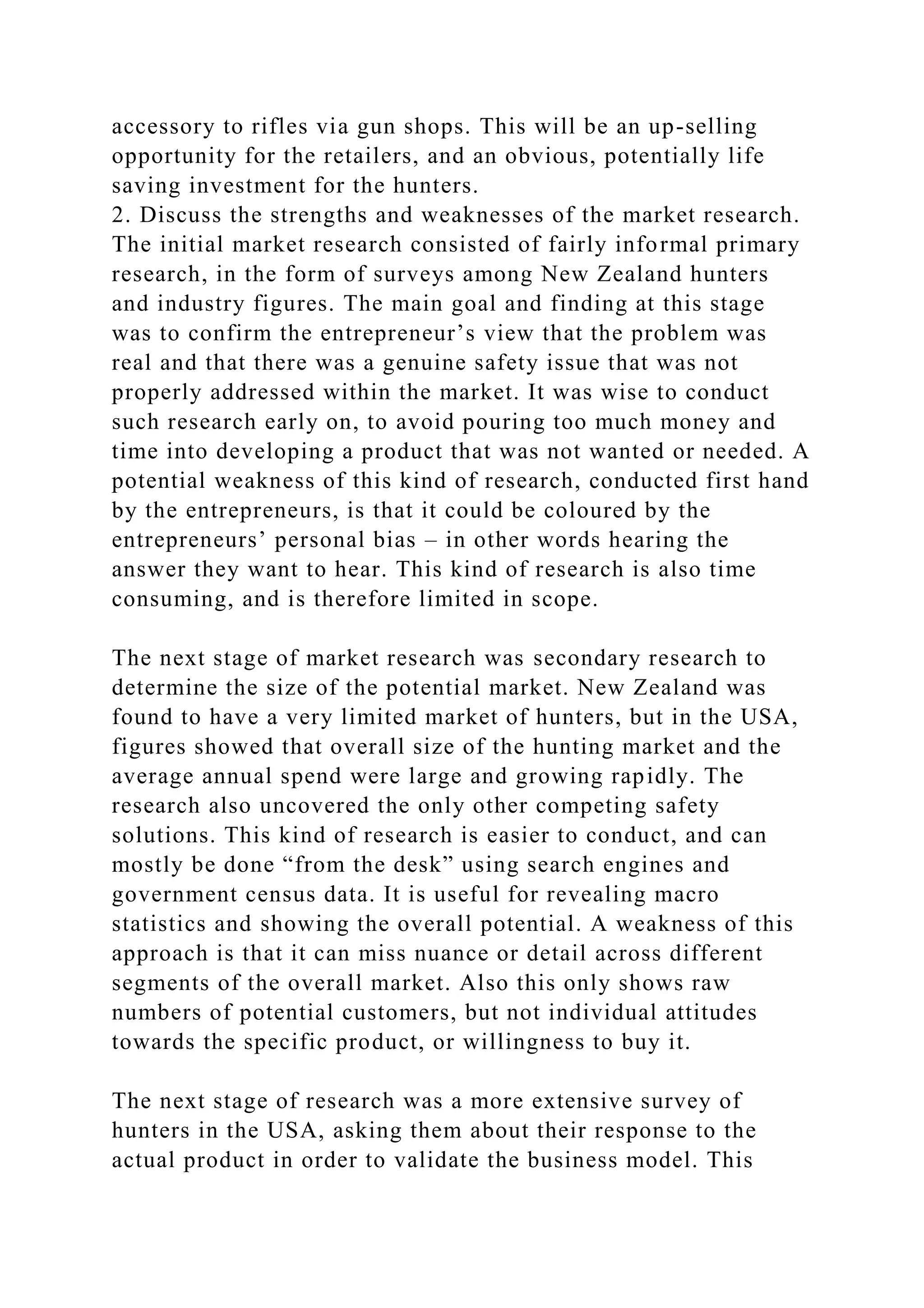 accessory to rifles via gun shops. This will be an up-selling
opportunity for the retailers, and an obvious, potentially life
saving investment for the hunters.
2. Discuss the strengths and weaknesses of the market research.
The initial market research consisted of fairly informal primary
research, in the form of surveys among New Zealand hunters
and industry figures. The main goal and finding at this stage
was to confirm the entrepreneur’s view that the problem was
real and that there was a genuine safety issue that was not
properly addressed within the market. It was wise to conduct
such research early on, to avoid pouring too much money and
time into developing a product that was not wanted or needed. A
potential weakness of this kind of research, conducted first hand
by the entrepreneurs, is that it could be coloured by the
entrepreneurs’ personal bias – in other words hearing the
answer they want to hear. This kind of research is also time
consuming, and is therefore limited in scope.
The next stage of market research was secondary research to
determine the size of the potential market. New Zealand was
found to have a very limited market of hunters, but in the USA,
figures showed that overall size of the hunting market and the
average annual spend were large and growing rapidly. The
research also uncovered the only other competing safety
solutions. This kind of research is easier to conduct, and can
mostly be done “from the desk” using search engines and
government census data. It is useful for revealing macro
statistics and showing the overall potential. A weakness of this
approach is that it can miss nuance or detail across different
segments of the overall market. Also this only shows raw
numbers of potential customers, but not individual attitudes
towards the specific product, or willingness to buy it.
The next stage of research was a more extensive survey of
hunters in the USA, asking them about their response to the
actual product in order to validate the business model. This
 
