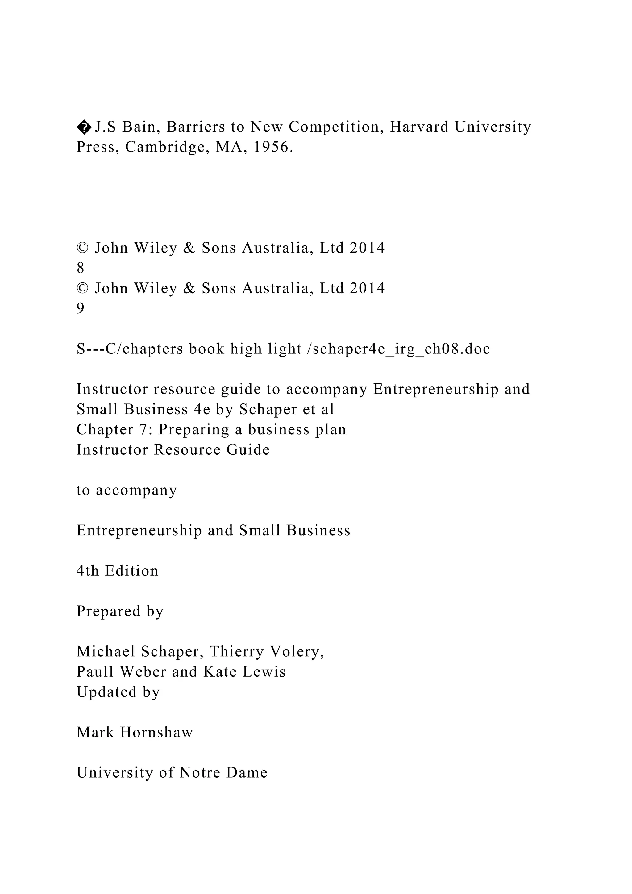 � J.S Bain, Barriers to New Competition, Harvard University
Press, Cambridge, MA, 1956.
© John Wiley & Sons Australia, Ltd 2014
8
© John Wiley & Sons Australia, Ltd 2014
9
S---C/chapters book high light /schaper4e_irg_ch08.doc
Instructor resource guide to accompany Entrepreneurship and
Small Business 4e by Schaper et al
Chapter 7: Preparing a business plan
Instructor Resource Guide
to accompany
Entrepreneurship and Small Business
4th Edition
Prepared by
Michael Schaper, Thierry Volery,
Paull Weber and Kate Lewis
Updated by
Mark Hornshaw
University of Notre Dame
 
