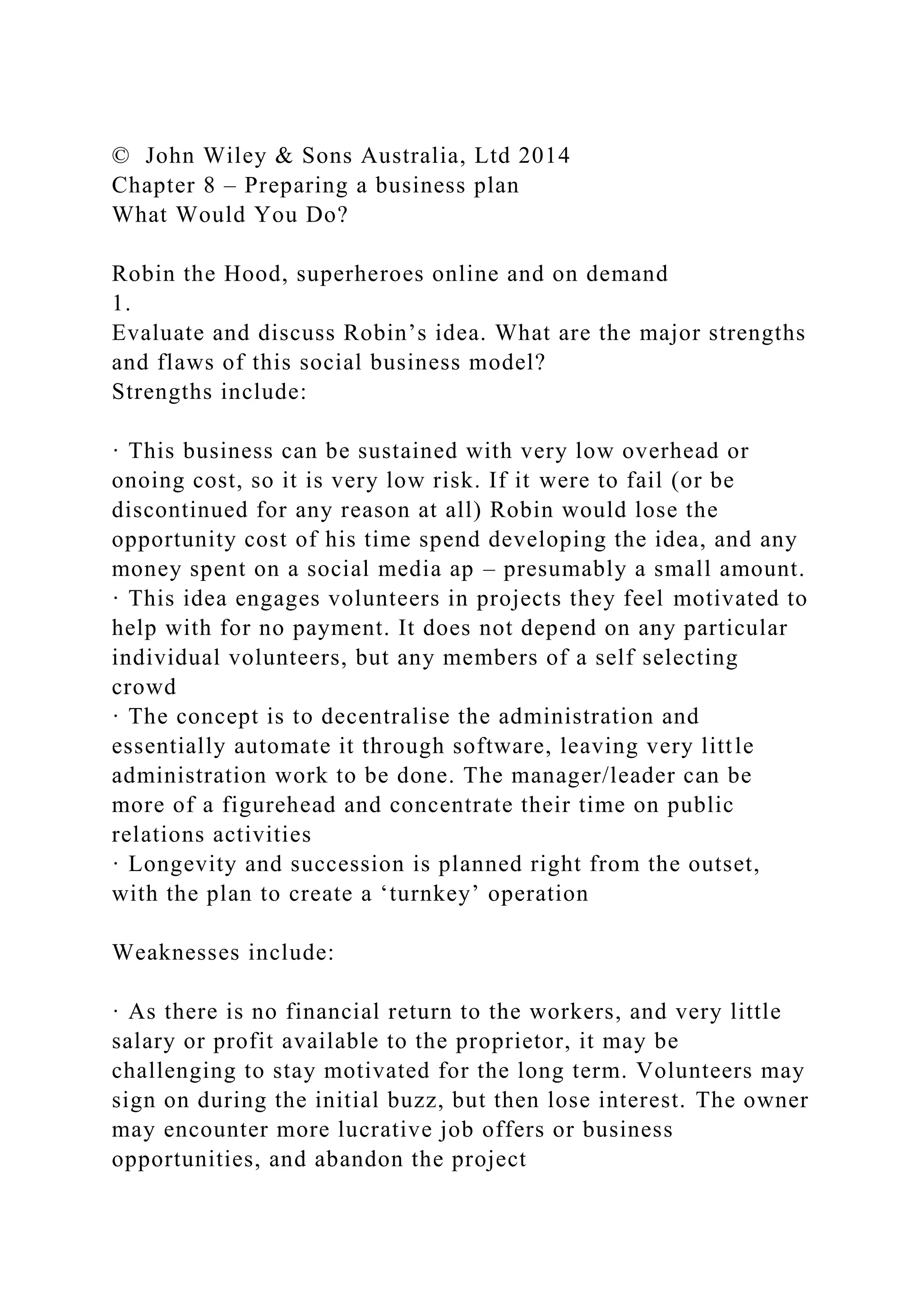 © John Wiley & Sons Australia, Ltd 2014
Chapter 8 – Preparing a business plan
What Would You Do?
Robin the Hood, superheroes online and on demand
1.
Evaluate and discuss Robin’s idea. What are the major strengths
and flaws of this social business model?
Strengths include:
· This business can be sustained with very low overhead or
onoing cost, so it is very low risk. If it were to fail (or be
discontinued for any reason at all) Robin would lose the
opportunity cost of his time spend developing the idea, and any
money spent on a social media ap – presumably a small amount.
· This idea engages volunteers in projects they feel motivated to
help with for no payment. It does not depend on any particular
individual volunteers, but any members of a self selecting
crowd
· The concept is to decentralise the administration and
essentially automate it through software, leaving very little
administration work to be done. The manager/leader can be
more of a figurehead and concentrate their time on public
relations activities
· Longevity and succession is planned right from the outset,
with the plan to create a ‘turnkey’ operation
Weaknesses include:
· As there is no financial return to the workers, and very little
salary or profit available to the proprietor, it may be
challenging to stay motivated for the long term. Volunteers may
sign on during the initial buzz, but then lose interest. The owner
may encounter more lucrative job offers or business
opportunities, and abandon the project
 