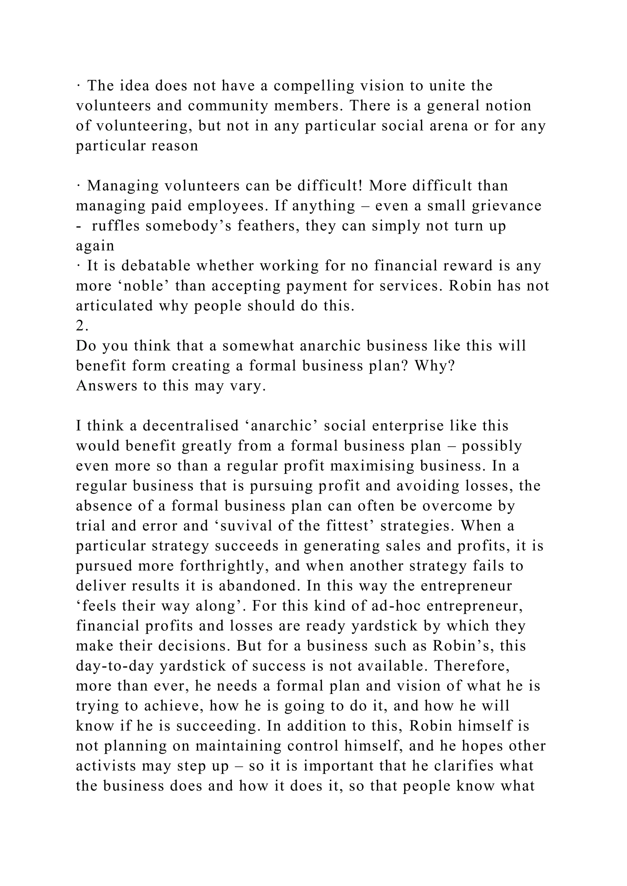 · The idea does not have a compelling vision to unite the
volunteers and community members. There is a general notion
of volunteering, but not in any particular social arena or for any
particular reason
· Managing volunteers can be difficult! More difficult than
managing paid employees. If anything – even a small grievance
- ruffles somebody’s feathers, they can simply not turn up
again
· It is debatable whether working for no financial reward is any
more ‘noble’ than accepting payment for services. Robin has not
articulated why people should do this.
2.
Do you think that a somewhat anarchic business like this will
benefit form creating a formal business plan? Why?
Answers to this may vary.
I think a decentralised ‘anarchic’ social enterprise like this
would benefit greatly from a formal business plan – possibly
even more so than a regular profit maximising business. In a
regular business that is pursuing profit and avoiding losses, the
absence of a formal business plan can often be overcome by
trial and error and ‘suvival of the fittest’ strategies. When a
particular strategy succeeds in generating sales and profits, it is
pursued more forthrightly, and when another strategy fails to
deliver results it is abandoned. In this way the entrepreneur
‘feels their way along’. For this kind of ad-hoc entrepreneur,
financial profits and losses are ready yardstick by which they
make their decisions. But for a business such as Robin’s, this
day-to-day yardstick of success is not available. Therefore,
more than ever, he needs a formal plan and vision of what he is
trying to achieve, how he is going to do it, and how he will
know if he is succeeding. In addition to this, Robin himself is
not planning on maintaining control himself, and he hopes other
activists may step up – so it is important that he clarifies what
the business does and how it does it, so that people know what
 