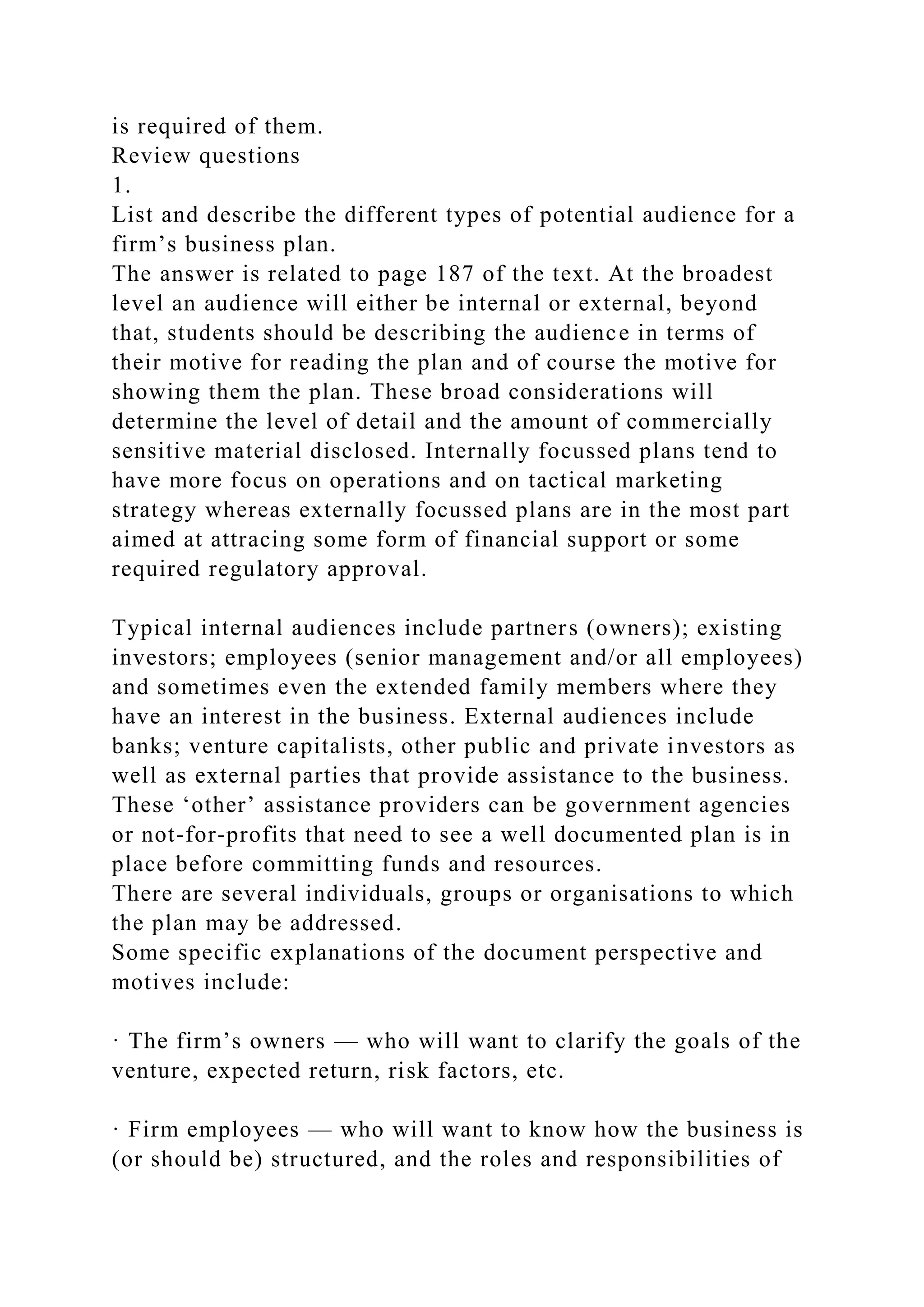 is required of them.
Review questions
1.
List and describe the different types of potential audience for a
firm’s business plan.
The answer is related to page 187 of the text. At the broadest
level an audience will either be internal or external, beyond
that, students should be describing the audience in terms of
their motive for reading the plan and of course the motive for
showing them the plan. These broad considerations will
determine the level of detail and the amount of commercially
sensitive material disclosed. Internally focussed plans tend to
have more focus on operations and on tactical marketing
strategy whereas externally focussed plans are in the most part
aimed at attracing some form of financial support or some
required regulatory approval.
Typical internal audiences include partners (owners); existing
investors; employees (senior management and/or all employees)
and sometimes even the extended family members where they
have an interest in the business. External audiences include
banks; venture capitalists, other public and private investors as
well as external parties that provide assistance to the business.
These ‘other’ assistance providers can be government agencies
or not-for-profits that need to see a well documented plan is in
place before committing funds and resources.
There are several individuals, groups or organisations to which
the plan may be addressed.
Some specific explanations of the document perspective and
motives include:
· The firm’s owners — who will want to clarify the goals of the
venture, expected return, risk factors, etc.
· Firm employees — who will want to know how the business is
(or should be) structured, and the roles and responsibilities of
 
