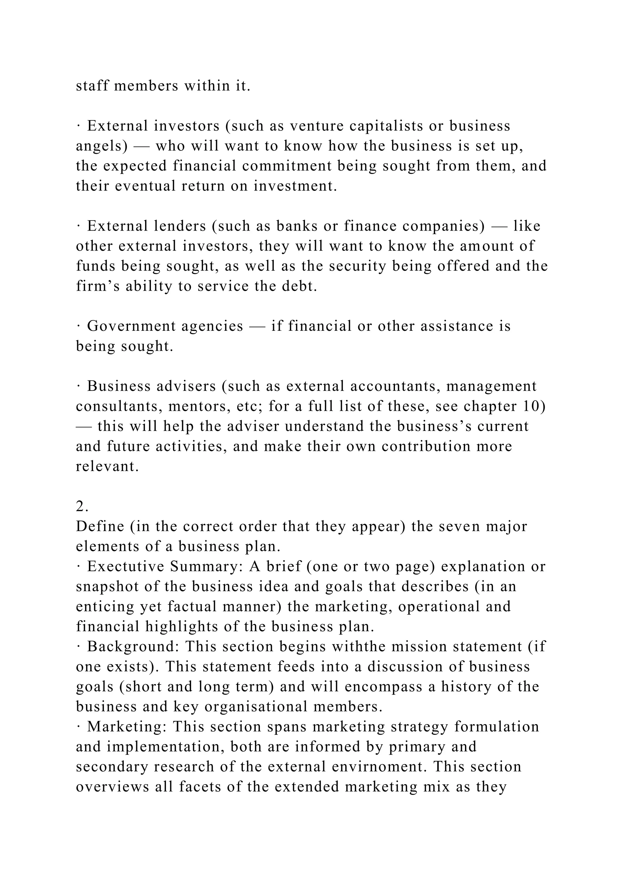 staff members within it.
· External investors (such as venture capitalists or business
angels) — who will want to know how the business is set up,
the expected financial commitment being sought from them, and
their eventual return on investment.
· External lenders (such as banks or finance companies) — like
other external investors, they will want to know the amount of
funds being sought, as well as the security being offered and the
firm’s ability to service the debt.
· Government agencies — if financial or other assistance is
being sought.
· Business advisers (such as external accountants, management
consultants, mentors, etc; for a full list of these, see chapter 10)
— this will help the adviser understand the business’s current
and future activities, and make their own contribution more
relevant.
2.
Define (in the correct order that they appear) the seven major
elements of a business plan.
· Exectutive Summary: A brief (one or two page) explanation or
snapshot of the business idea and goals that describes (in an
enticing yet factual manner) the marketing, operational and
financial highlights of the business plan.
· Background: This section begins withthe mission statement (if
one exists). This statement feeds into a discussion of business
goals (short and long term) and will encompass a history of the
business and key organisational members.
· Marketing: This section spans marketing strategy formulation
and implementation, both are informed by primary and
secondary research of the external envirnoment. This section
overviews all facets of the extended marketing mix as they
 