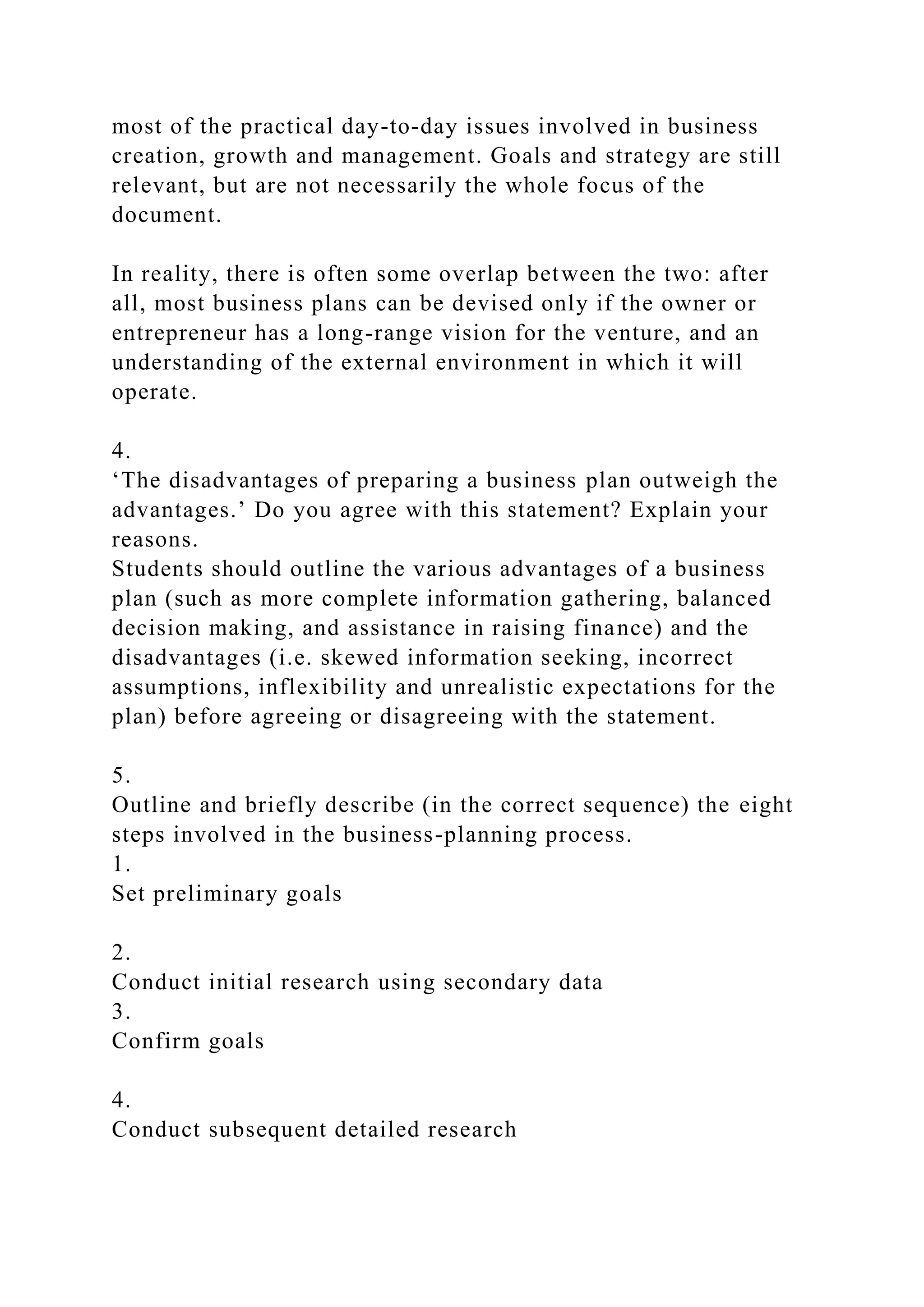 most of the practical day-to-day issues involved in business
creation, growth and management. Goals and strategy are still
relevant, but are not necessarily the whole focus of the
document.
In reality, there is often some overlap between the two: after
all, most business plans can be devised only if the owner or
entrepreneur has a long-range vision for the venture, and an
understanding of the external environment in which it will
operate.
4.
‘The disadvantages of preparing a business plan outweigh the
advantages.’ Do you agree with this statement? Explain your
reasons.
Students should outline the various advantages of a business
plan (such as more complete information gathering, balanced
decision making, and assistance in raising finance) and the
disadvantages (i.e. skewed information seeking, incorrect
assumptions, inflexibility and unrealistic expectations for the
plan) before agreeing or disagreeing with the statement.
5.
Outline and briefly describe (in the correct sequence) the eight
steps involved in the business-planning process.
1.
Set preliminary goals
2.
Conduct initial research using secondary data
3.
Confirm goals
4.
Conduct subsequent detailed research
 