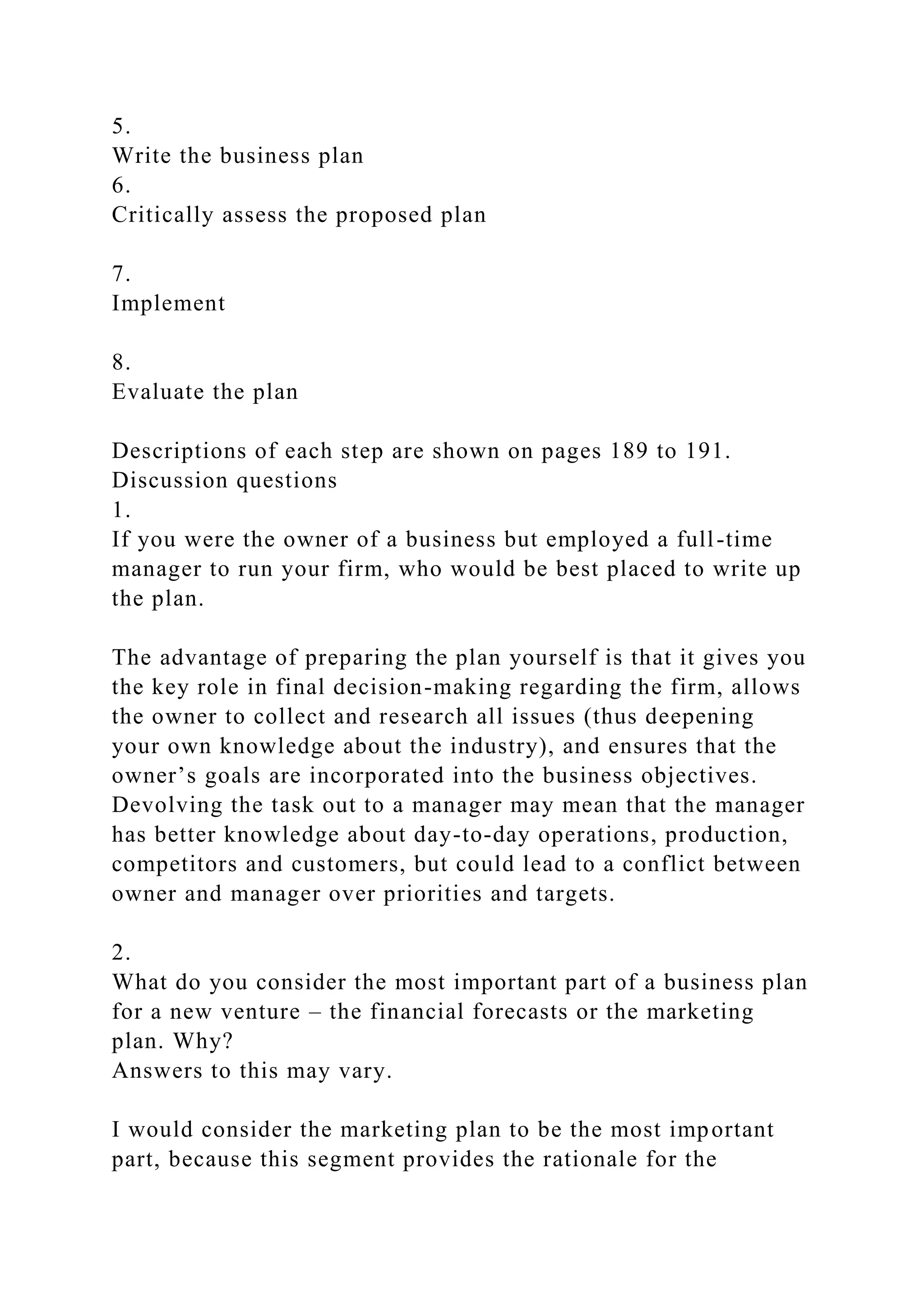 5.
Write the business plan
6.
Critically assess the proposed plan
7.
Implement
8.
Evaluate the plan
Descriptions of each step are shown on pages 189 to 191.
Discussion questions
1.
If you were the owner of a business but employed a full-time
manager to run your firm, who would be best placed to write up
the plan.
The advantage of preparing the plan yourself is that it gives you
the key role in final decision-making regarding the firm, allows
the owner to collect and research all issues (thus deepening
your own knowledge about the industry), and ensures that the
owner’s goals are incorporated into the business objectives.
Devolving the task out to a manager may mean that the manager
has better knowledge about day-to-day operations, production,
competitors and customers, but could lead to a conflict between
owner and manager over priorities and targets.
2.
What do you consider the most important part of a business plan
for a new venture – the financial forecasts or the marketing
plan. Why?
Answers to this may vary.
I would consider the marketing plan to be the most important
part, because this segment provides the rationale for the
 