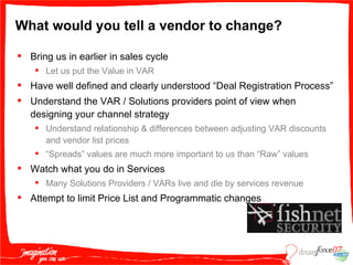 What would you tell a vendor to change? Bring us in earlier in sales cycle Let us put the Value in VAR Have well defined and clearly understood “Deal Registration Process” Understand the VAR / Solutions providers point of view when designing your channel strategy Understand relationship & differences between adjusting VAR discounts and vendor list prices “ Spreads” values are much more important to us than “Raw” values Watch what you do in Services Many Solutions Providers / VARs live and die by services revenue Attempt to limit Price List and Programmatic changes 
