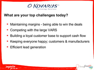 What are your top challenges today? Maintaining margins - being able to win the deals  Competing with the large VARS  Building a loyal customer base to support cash flow  Keeping everyone happy; customers & manufacturers Efficient lead generation 