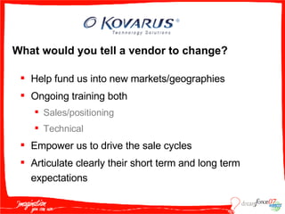 What would you tell a vendor to change? Help fund us into new markets/geographies  Ongoing training both  Sales/positioning Technical Empower us to drive the sale cycles  Articulate clearly their short term and long term expectations 