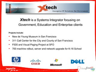 Xtech  is a Systems Integrator focusing on  Government, Education and Enterprise clients Projects Include: New de Young Museum in San Francisco 311 Call Center for the City and County of San Francisco FIDS and Visual Paging Project at SFO 700 machine rollout, server and network upgrade for K-16 School 