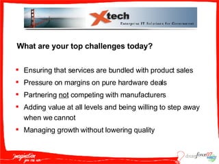 What are your top challenges today? Ensuring that services are bundled with product sales Pressure on margins on pure hardware deals Partnering  not  competing with manufacturers Adding value at all levels and being willing to step away when we cannot Managing growth without lowering quality 