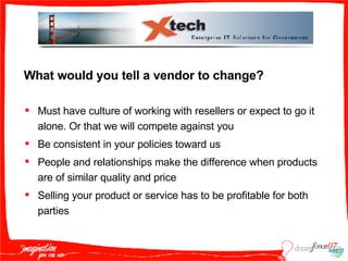 What would you tell a vendor to change? Must have culture of working with resellers or expect to go it alone. Or that we will compete against you Be consistent in your policies toward us People and relationships make the difference when products are of similar quality and price Selling your product or service has to be profitable for both parties 