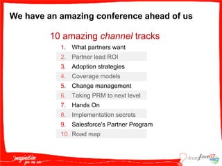We have an amazing conference ahead of us 10 amazing  channel  tracks What partners want Partner lead ROI Adoption strategies Coverage models Change management Taking PRM to next level Hands On Implementation secrets Salesforce's Partner Program Road map 
