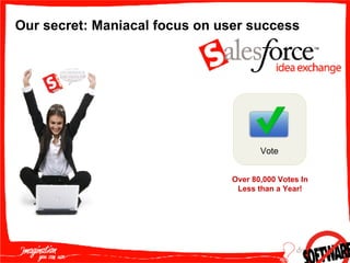 Our secret: Maniacal focus on user success Products in the portal Role hierarchies Accounts in the portal Partners create opportunities Campaign history Forgot password Approval workflow Approval inbox Contact level sharing for channel managers Reassign leads by a partner Joint selling Vote Over 80,000 Votes In Less than a Year! 