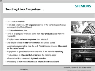 Touching Lives Everywhere … >$115 bln in revenue >425,000 employees,  4th largest employer  in the world (largest foreign employer in the United States)  >75  acquisitions  a year 75% of all company revenues come from  new products  (less than five years old) Employs more  software engineers  than Microsoft 3rd largest source of  R&D investment  in the United States Automation systems that help the U.S. Postal Service process  90 percent of the nation's mail Equipment to generate more than one-third of the nation's  electricity Technologies in  50 percent of all cars  on the nation's roads One-third of North America's  light rail vehicles Processing of 164 million  healthcare information transactions 20% 