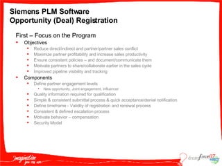 Siemens PLM Software  Opportunity (Deal) Registration First – Focus on the Program  Objectives Reduce direct/indirect and partner/partner sales conflict Maximize partner profitability and increase sales productivity Ensure consistent policies – and document/communicate them Motivate partners to share/collaborate earlier in the sales cycle Improved pipeline visibility and tracking Components Define partner engagement levels New opportunity, Joint engagement, influencer Quality information required for qualification Simple & consistent submittal process & quick acceptance/denial notification Define timeframe - Validity of registration and renewal process Consistent & defined escalation process Motivate behavior – compensation Security Model 