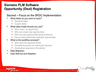 Siemens PLM Software  Opportunity (Deal) Registration Second – Focus on the SFDC Implementation  What fields do you want to track? Standard fields Custom fields What data model should you use? Who “owns” an opportunity Who can create new opportunities Who can see opportunities being worked on  How to reduce/eliminate duplicate opportunities What is the workflow process? Who owns the approval denial Consistent process for making the decision Automating response to the partner Data Migration User Roll-out and Adoption 