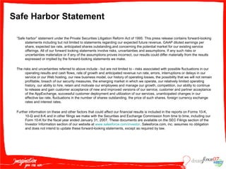 Safe Harbor Statement “ Safe harbor” statement under the Private Securities Litigation Reform Act of 1995: This press release contains forward-looking statements including but not limited to statements regarding our expected future revenue, GAAP diluted earnings per share, expected tax rate, anticipated shares outstanding,and concerning the potential market for our existing service offerings. All of our forward looking statements involve risks, uncertainties and assumptions. If any such risks or uncertainties materialize or if any of the assumptions proves incorrect, our results could differ materially from the results expressed or implied by the forward-looking statements we make. The risks and uncertainties referred to above include - but are not limited to - risks associated with possible fluctuations in our operating results and cash flows, rate of growth and anticipated revenue run rate, errors, interruptions or delays in our service or our Web hosting, our new business model, our history of operating losses, the possibility that we will not remain profitable, breach of our security measures, the emerging market in which we operate, our relatively limited operating history, our ability to hire, retain and motivate our employees and manage our growth, competition, our ability to continue to release and gain customer acceptance of new and improved versions of our service, customer and partner acceptance of the AppExchange, successful customer deployment and utilization of our services, unanticipated changes in our effective tax rate, fluctuations in the number of shares outstanding, the price of such shares, foreign currency exchange rates and interest rates.  Further information on these and other factors that could affect our financial results is included in the reports on Forms 10-K, 10-Q and 8-K and in other filings we make with the Securities and Exchange Commission from time to time, including our Form 10-K for the fiscal year ended January 31, 2007. These documents are available on the SEC Filings section of the Investor Information section of our website at  www.salesforce.com /investor . Salesforce.com, inc. assumes no obligation and does not intend to update these forward-looking statements, except as required by law. 