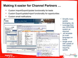 Making it easier for Channel Partners … Custom Import/Export/Update functionality for leads Custom Export/update/Import functionality for opportunities Custom email notifications Simplify mass update leveraging .xls Leverage their own SFA/CRM system as required  .xls template (in multi-language) on Portal Single email with update of information requiring update 