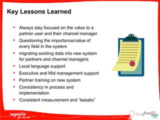 Key Lessons Learned Always stay focused on the value to a partner user and their channel manager Questioning the importance/value of every field in the system migrating existing data into new system for partners and channel managers Local language support Executive and Mid management support Partner training on new system Consistency in process and implementation Consistent measurement and “tweaks” 