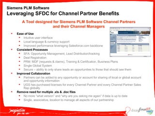 Siemens PLM Software Leveraging SFDC for Channel Partner Benefits Ease of Use Intuitive user interface Local language & currency support Improved performance leveraging Salesforce.com backbone Consistent Processes SFA: Opportunity Management, Lead Distribution/tracking Deal Registration PRM: MDF (requests & claims), Training & Certification, Business Plans Single Global System Secure – ability to only share leads an opportunities to those that should see them   Improved Collaboration Partners can be added to any opportunity or account for sharing of local or global account and opportunity information UGS has purchased licenses for every Channel Partner and every Channel Partner Sales Rep globally Remove need for multiple .xls & .doc files No more “what version” and “why are you asking me again” if data is up to date Single, associative, location to manage all aspects of our partnership A Tool designed for Siemens PLM Software Channel Partners and their Channel Managers 