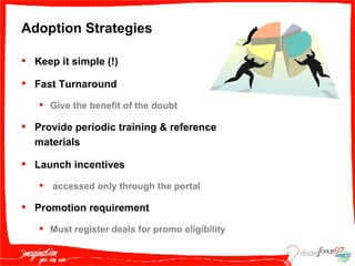 Adoption Strategies Keep it simple (!) Fast Turnaround  Give the benefit of the doubt Provide periodic training & reference materials Launch incentives accessed only through the portal  Promotion requirement Must register deals for promo eligibility 