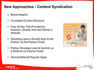 New Approaches - Content Syndication Brand Integrity Consistent Content Structure Free 30-day Trial Provided by Partners, Directly from the Partner’s Website Resulting Lead is Routed back to the Partner via the Partner Portal Partner Develops Lead & Submits as a Referral via Partner Portal Normal Referral Payouts Apply 