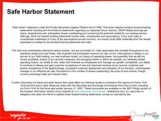 Safe Harbor Statement “ Safe harbor” statement under the Private Securities Litigation Reform Act of 1995: This press release contains forward-looking statements including but not limited to statements regarding our expected future revenue, GAAP diluted earnings per share, expected tax rate, anticipated shares outstanding,and concerning the potential market for our existing service offerings. All of our forward looking statements involve risks, uncertainties and assumptions. If any such risks or uncertainties materialize or if any of the assumptions proves incorrect, our results could differ materially from the results expressed or implied by the forward-looking statements we make. The risks and uncertainties referred to above include - but are not limited to - risks associated with possible fluctuations in our operating results and cash flows, rate of growth and anticipated revenue run rate, errors, interruptions or delays in our service or our Web hosting, our new business model, our history of operating losses, the possibility that we will not remain profitable, breach of our security measures, the emerging market in which we operate, our relatively limited operating history, our ability to hire, retain and motivate our employees and manage our growth, competition, our ability to continue to release and gain customer acceptance of new and improved versions of our service, customer and partner acceptance of the AppExchange, successful customer deployment and utilization of our services, unanticipated changes in our effective tax rate, fluctuations in the number of shares outstanding, the price of such shares, foreign currency exchange rates and interest rates.  Further information on these and other factors that could affect our financial results is included in the reports on Forms 10-K, 10-Q and 8-K and in other filings we make with the Securities and Exchange Commission from time to time, including our Form 10-K for the fiscal year ended January 31, 2007. These documents are available on the SEC Filings section of the Investor Information section of our website at  www.salesforce.com/investor . Salesforce.com, inc. assumes no obligation and does not intend to update these forward-looking statements, except as required by law. 