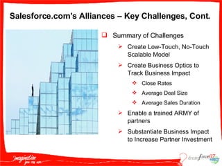 Salesforce.com’s Alliances – Key Challenges, Cont. Summary of Challenges Create Low-Touch, No-Touch Scalable Model Create Business Optics to Track Business Impact Close Rates Average Deal Size Average Sales Duration Enable a trained ARMY of partners Substantiate Business Impact to Increase Partner Investment 