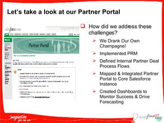 Let’s take a look at our Partner Portal How did we address these challenges? We Drank Our Own Champagne! Implemented PRM Defined Internal Partner Deal Process Flows Mapped & Integrated Partner Portal to Core Salesforce Instance Created Dashboards to Monitor Success & Drive Forecasting 