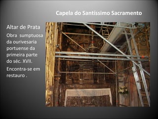 Capela do Santíssimo Sacramento Altar de Prata Obra  sumptuosa da ourivesaria  portuense da primeira parte do séc. XVII.  Encontra-se em restauro . 
