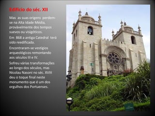 Edifício do séc. XII Mas  as suas origens  perdem-se na Alta Idade Média, provàvelmente dos tempos suevos ou visigóticos. Em  868 a antiga Catedral  terá sido reedificada.  Encontraram-se vestígios arqueológicos remontando aos séculos III e IV. Sofreu várias transformações ao longo dos séculos, mas Nicolau Nasoni no séc. XVIII  deu o toque final neste monumento que é um dos orgulhos dos Portuenses.  