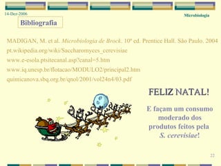 Microbiologia 14-Dez-2006 FELIZ NATAL! E façam um consumo moderado dos produtos feitos pela  S. cerevisiae ! 22 Bibliografia MADIGAN, M. et al.  Microbiologia de Brock . 10ª ed. Prentice Hall. São Paulo. 2004 pt.wikipedia.org/wiki/Saccharomyces_cerevisiae www.e-esola.ptsitecanal.asp?canal=5.htm www.iq.unesp.br/flotacao/MODULO2/principal2.htm quimicanova.sbq.org.br/qnol/2001/vol24n4/03.pdf 
