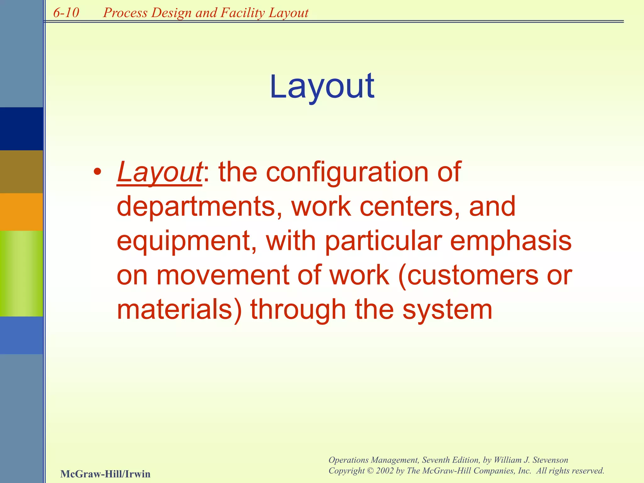 6-10
McGraw-Hill/Irwin
Operations Management, Seventh Edition, by William J. Stevenson
Copyright © 2002 by The McGraw-Hill Companies, Inc. All rights reserved.
Process Design and Facility Layout
• Layout: the configuration of
departments, work centers, and
equipment, with particular emphasis
on movement of work (customers or
materials) through the system
Layout
 