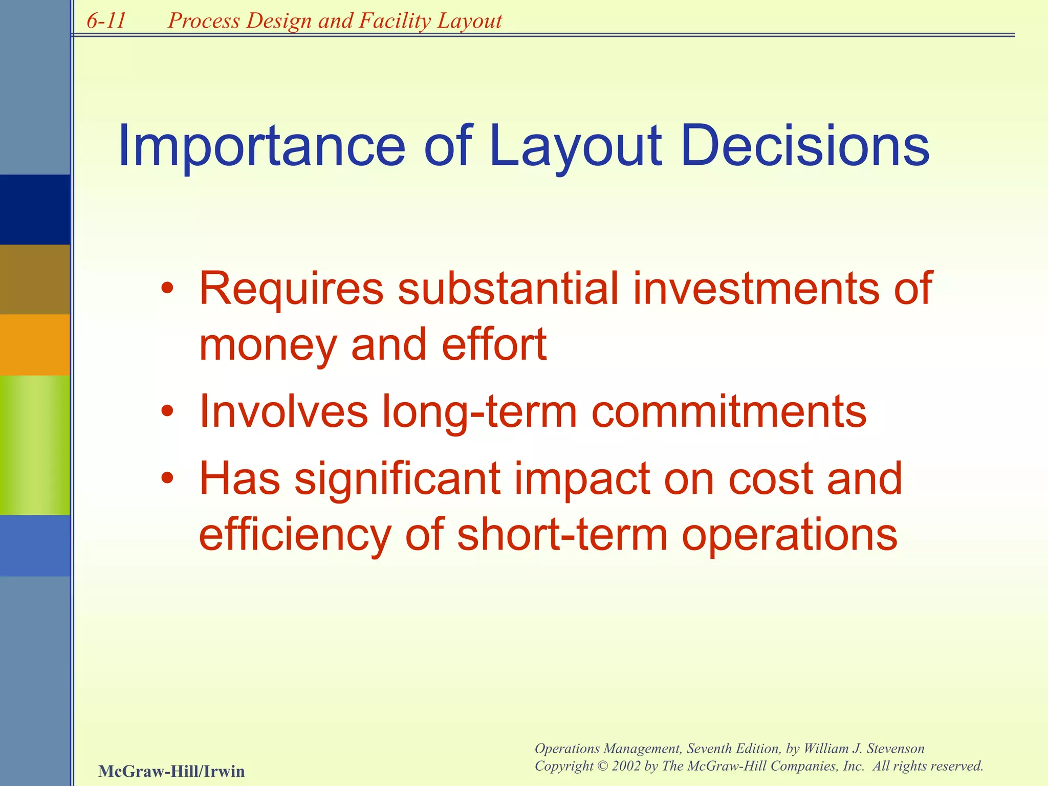 6-11
McGraw-Hill/Irwin
Operations Management, Seventh Edition, by William J. Stevenson
Copyright © 2002 by The McGraw-Hill Companies, Inc. All rights reserved.
Process Design and Facility Layout
• Requires substantial investments of
money and effort
• Involves long-term commitments
• Has significant impact on cost and
efficiency of short-term operations
Importance of Layout Decisions
 
