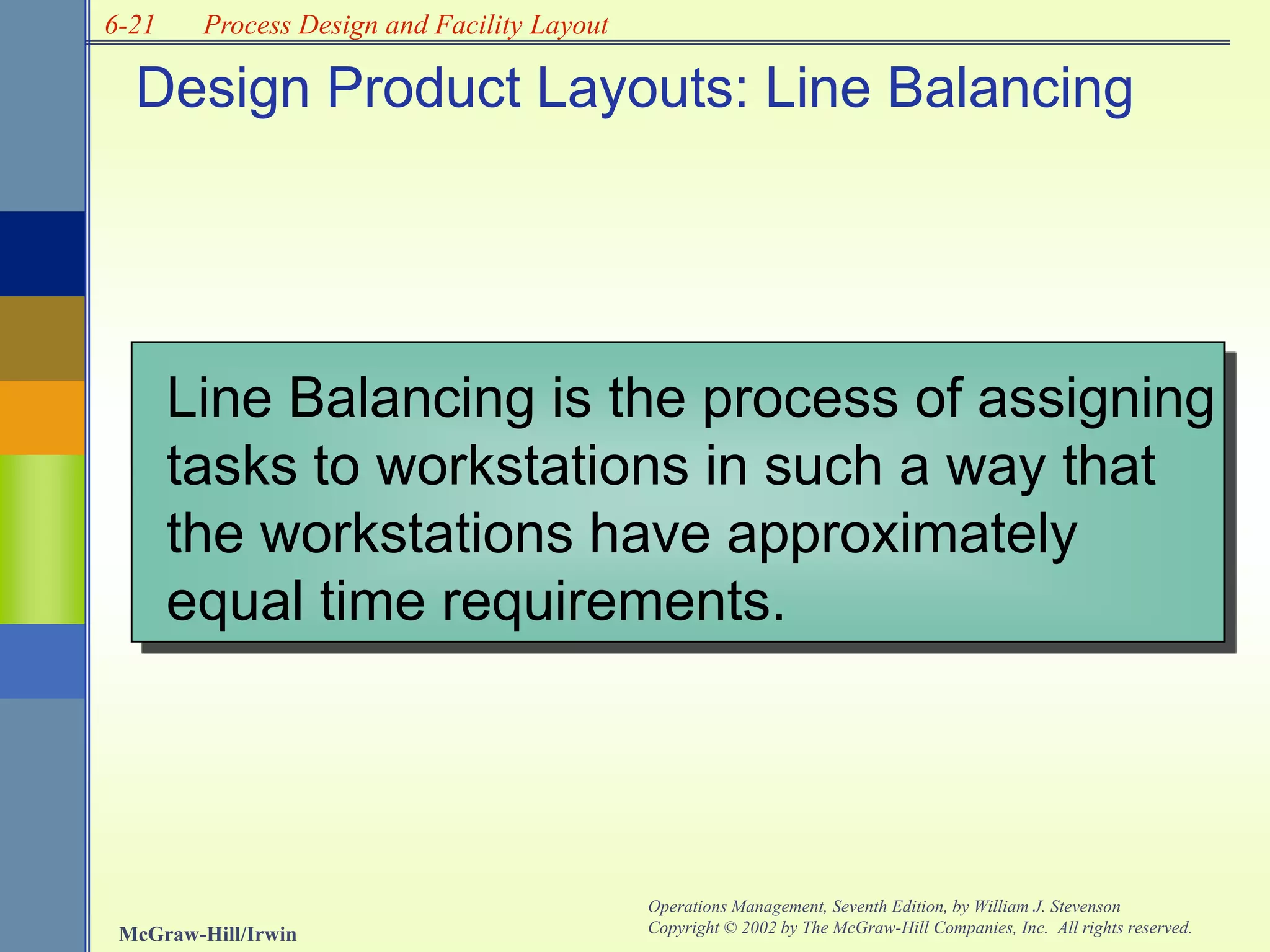 6-21
McGraw-Hill/Irwin
Operations Management, Seventh Edition, by William J. Stevenson
Copyright © 2002 by The McGraw-Hill Companies, Inc. All rights reserved.
Process Design and Facility Layout
Design Product Layouts: Line Balancing
Line Balancing is the process of assigning
tasks to workstations in such a way that
the workstations have approximately
equal time requirements.
 