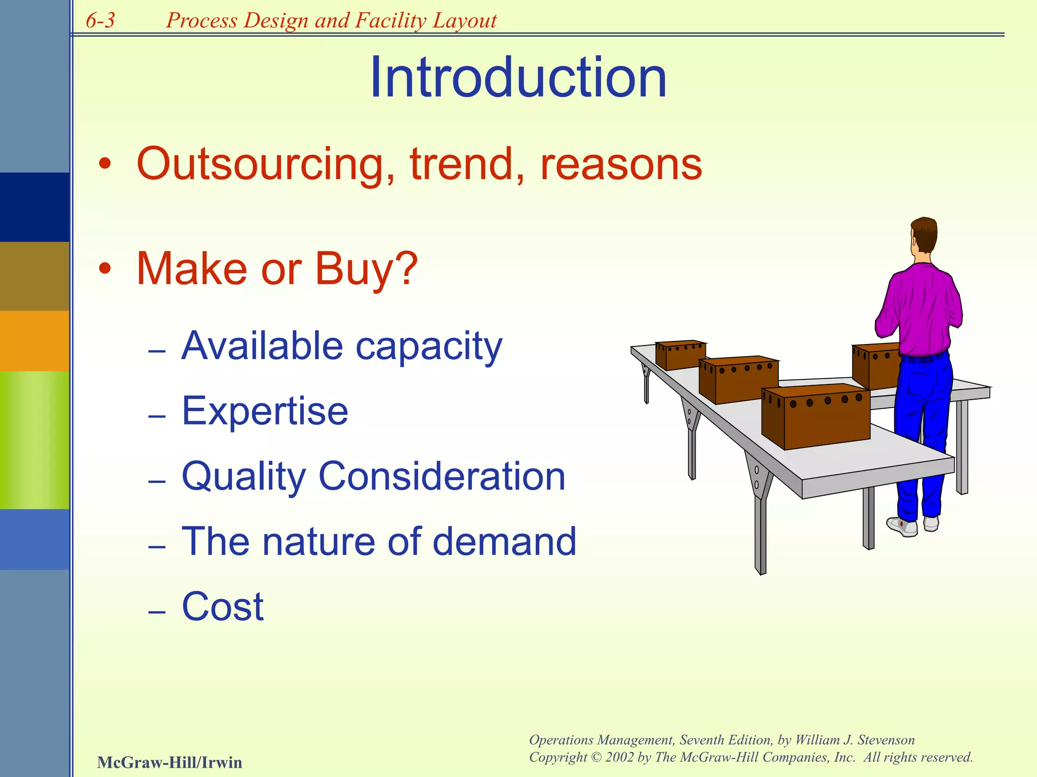 6-3
McGraw-Hill/Irwin
Operations Management, Seventh Edition, by William J. Stevenson
Copyright © 2002 by The McGraw-Hill Companies, Inc. All rights reserved.
Process Design and Facility Layout
Introduction
• Outsourcing, trend, reasons
• Make or Buy?
– Available capacity
– Expertise
– Quality Consideration
– The nature of demand
– Cost
 