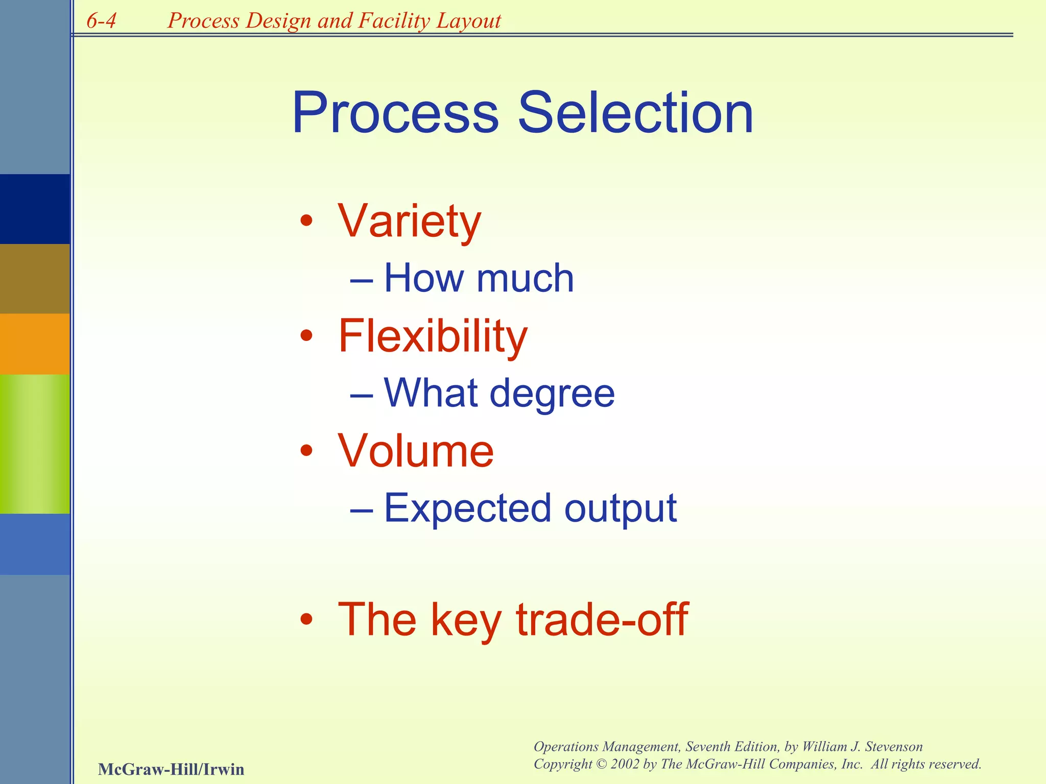 6-4
McGraw-Hill/Irwin
Operations Management, Seventh Edition, by William J. Stevenson
Copyright © 2002 by The McGraw-Hill Companies, Inc. All rights reserved.
Process Design and Facility Layout
• Variety
– How much
• Flexibility
– What degree
• Volume
– Expected output
• The key trade-off
Process Selection
 
