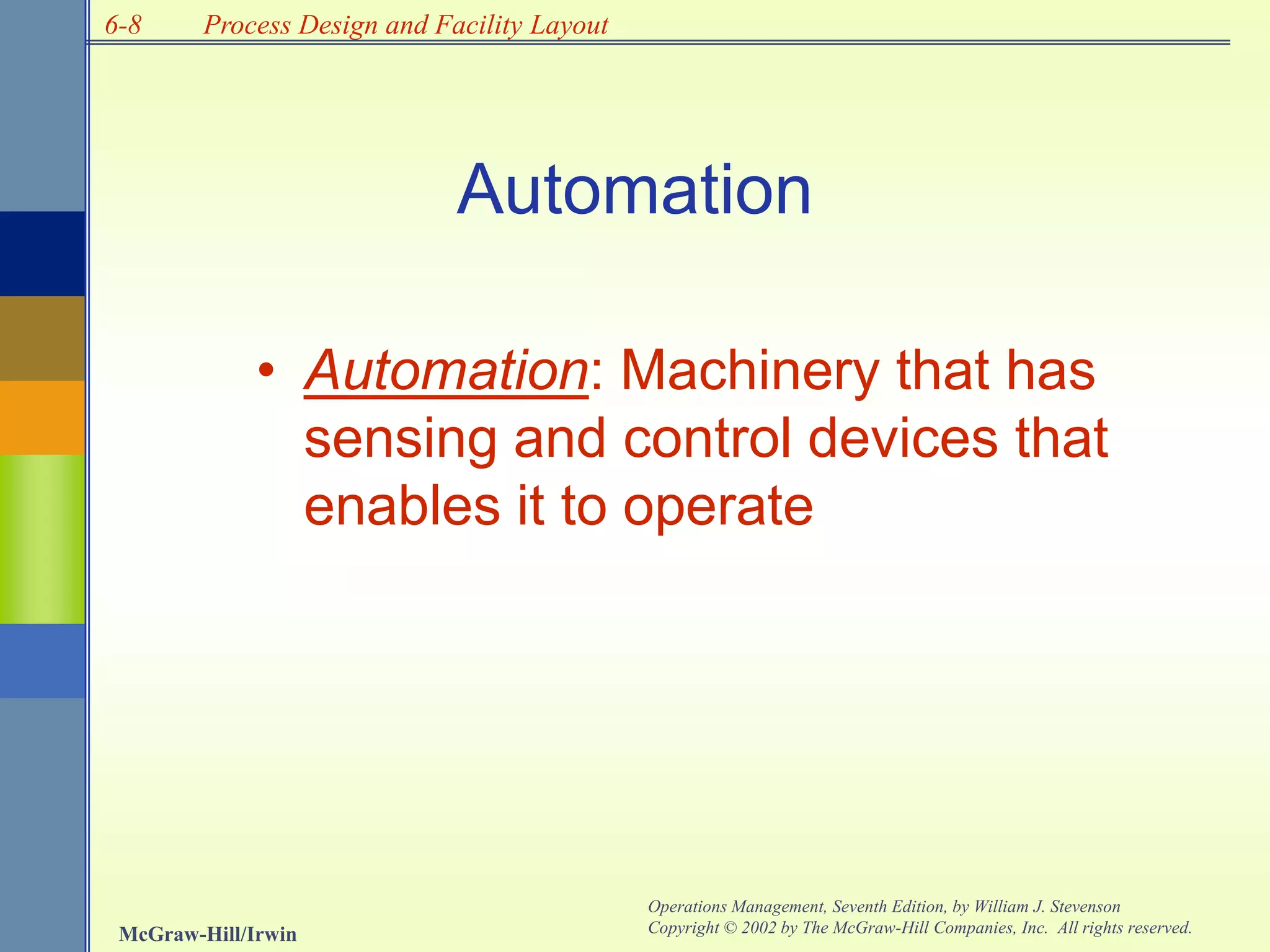 6-8
McGraw-Hill/Irwin
Operations Management, Seventh Edition, by William J. Stevenson
Copyright © 2002 by The McGraw-Hill Companies, Inc. All rights reserved.
Process Design and Facility Layout
• Automation: Machinery that has
sensing and control devices that
enables it to operate
Automation
 