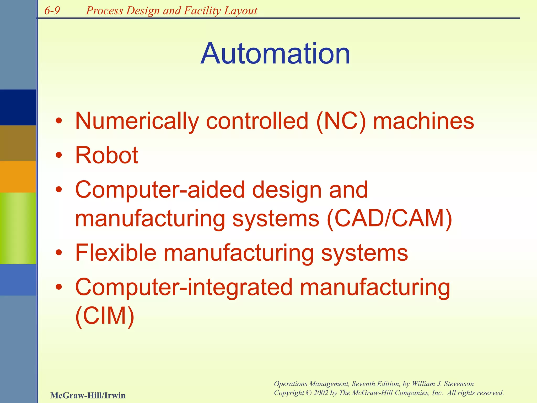 6-9
McGraw-Hill/Irwin
Operations Management, Seventh Edition, by William J. Stevenson
Copyright © 2002 by The McGraw-Hill Companies, Inc. All rights reserved.
Process Design and Facility Layout
Automation
• Numerically controlled (NC) machines
• Robot
• Computer-aided design and
manufacturing systems (CAD/CAM)
• Flexible manufacturing systems
• Computer-integrated manufacturing
(CIM)
 