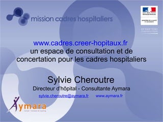 www.cadres.creer-hopitaux.fr   un espace de consultation et de concertation pour les cadres hospitaliers Sylvie Cheroutre   Directeur d’hôpital - Consultante Aymara [email_address] www.aymara.fr   