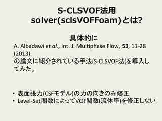 S-‐‑‒CLSVOF法⽤用
solver(sclsVOFFoam)とは?
具体的に	
  
A.	
  Albadawi	
  et	
  al.,	
  Int.	
  J.	
  MulYphase	
  Flow,	
  53,	
  11-­‐28	
  
(2013).	
  
の論文に紹介されている手法(S-­‐CLSVOF法)を導入し
てみた。	
  
•  表面張力(CSFモデル)の力の向きのみ修正	
  
•  Level-­‐Set関数によってVOF関数(流体率)を修正しない	
 